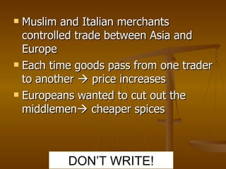 Muslim and Italian merchants controlled trade between Asia and Europe Each time goods pass from one trader to another    price increases Europeans wanted to cut out the middlemen   cheaper spices DON’T WRITE! 