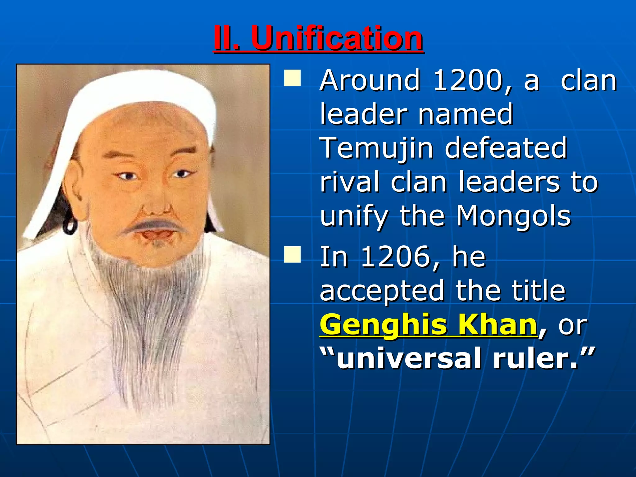 Around 1200, a  clan leader named Temujin defeated rival clan leaders to unify the Mongols  In 1206, he accepted the title  Genghis Khan ,  or  “universal ruler.” II. Unification 