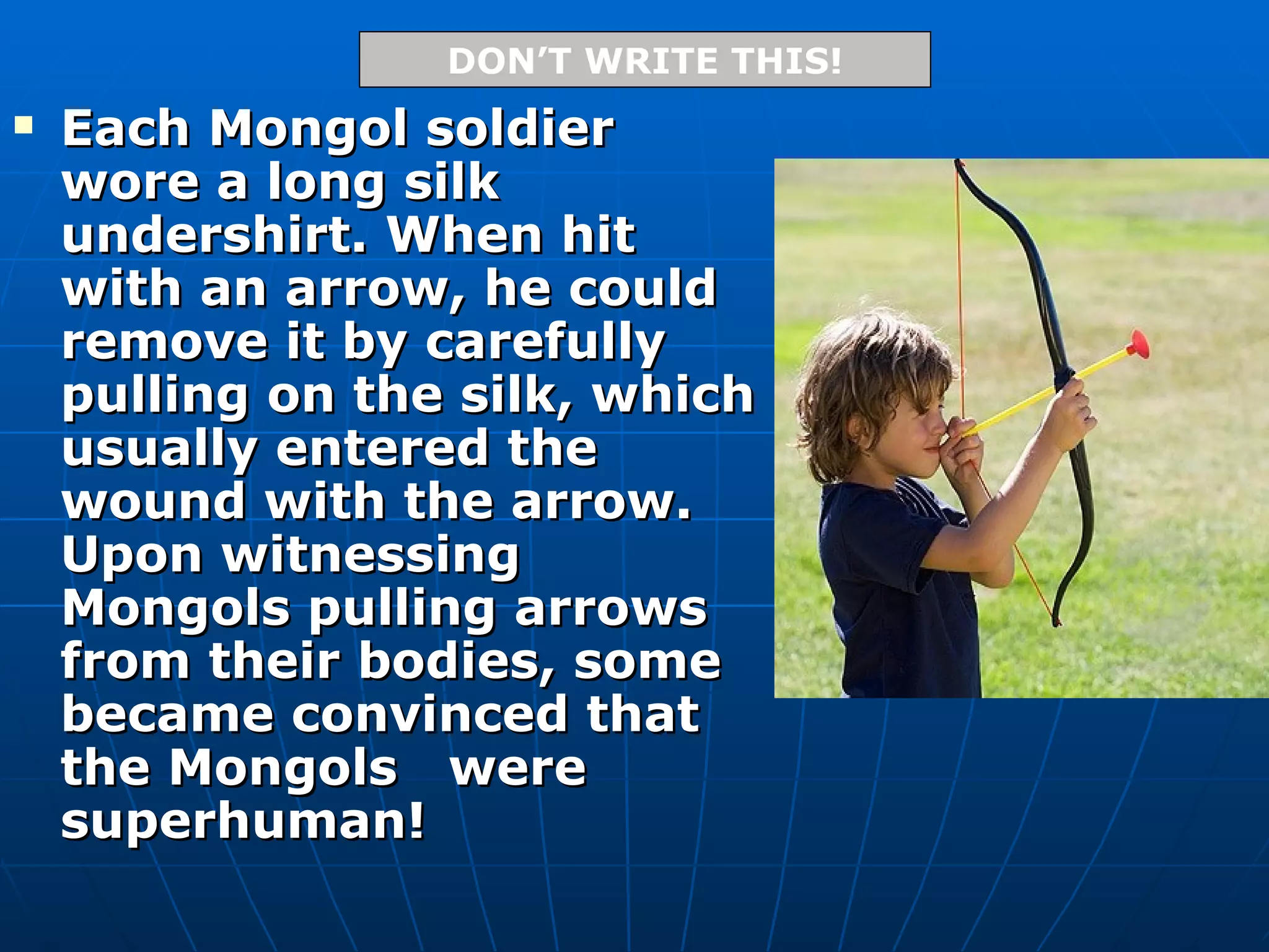 Each Mongol soldier wore a long silk undershirt. When hit with an arrow, he could remove it by carefully pulling on the silk, which usually entered the wound with the arrow. Upon witnessing Mongols pulling arrows from their bodies, some became convinced that the Mongols  were superhuman! DON’T WRITE THIS! 