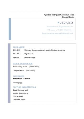 Agostina Rodriguez Curriculum Vitae
Contac Details
USUARIO
Sarmiento 125, Departament P 10
Telephone n°: 03256 125369854
Email: agostinarodriguez564@gmail.com
EDUCATION
2018-2023 University degree: Accountant public. Cordoba University
2012-2017 High School
2006-2011 primary School
WORK EXPERIENCE
Accounting Studt (2026-2028)
Company Arcor (2025-2026)
INTERESTS
Acrobatics in fabric
Photograpy
ADITION INFORMATION
Good Computer skills
Interior design course
Course of exel
Languages: English
 