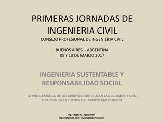 PRIMERAS JORNADAS DE
INGENIERIA CIVIL
CONSEJO PROFESIONAL DE INGENIERIA CIVIL
BUENOS AIRES – ARGENTINA
09 Y 10 DE MARZO 2017
INGENIERIA SUSTENTABLE Y
RESPONSABILIDAD SOCIAL
LA PROBLEMÁTICA DE LOS ARROYOS QUE CRUZAN LAS CIUDADES Y UNA
SOLUCION EN LA CUENCA DEL ARROYO MALDONADO
Ing. Sergio R. Agostinelli
ingsra@gmail.com ingsra@fibertel.com
 