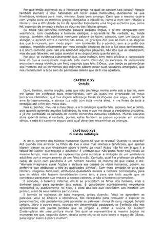 Por que então aborrecia eu a literatura grega na qual se cantam tais coisas? Porque
também Homero é mui habilidoso em tecer essas historietas, dulcíssimo na sua
frivolidade, embora para mim, menino, fosse bem amargo. Creio que o mesmo ocorra
com Virgilio para os meninos gregos obrigados a estudá-lo, como a mim com relação a
Homero. Era a dificuldade de ter de aprender totalmente uma língua estranha que, como
fel, aspergia de amargura todas as doçuras das fábulas gregas.
Eu ainda não conhecia nenhuma palavra daquela língua, e já me obrigavam com
veemência, com crueldades e terríveis castigos, a aprendê-la. Na verdade, eu, ainda
criança, também não conhecia nenhuma palavra de latim; contudo, com um pouco de
atenção, o aprendi entre o carinho das amas, os gracejos dos que se riam e as alegrias
dos que brincavam, sem medo algum nem tormento. Eu o aprendi, sem a pressão dos
castigos, impelido unicamente por meu coração desejoso de dar à luz seus sentimentos,
e o único caminho para isso era aprender algumas palavras, não dos que as ensinavam,
mas do que falavam, em cujos ouvidos ia eu depositando quanto sentia.
Por aqui se evidencia claramente que, para instruir, tem mais eficácia e curiosidade
livre do que a necessidade inspirada pelo medo. Contudo, os excessos da curiosidade
encontram nessa violência um freio segundo tuas leis, ó Deus; que desde as palmatórias
dos mestres até os tormentos dos mártires sabem dosar suas salutares amarguras, que
nos reconduzem a ti do seio do pernicioso deleite que de ti nos apartara.
CAPÍTULO XV
Oração
Ouvi, Senhor, minha oração, para que não desfaleça minha alma sob a tua lei, nem
me canse em confessar tuas misericórdias, com as quais me arrancaste de meus
perversos caminhos; que tua doçura sobrepuje todas as doçuras que segui, e assim te
ame fortissimamente, e abrace tua mão com toda minha alma, e me livres de toda a
tentação até o fim dos meus dias.
Pois é, Senhor, meu rei e meu Deus, e a ti consagro quanto falo, escrevo, leio e conto,
pois quando aprendia aquelas futilidades, tu eras o que me davas a verdadeira disciplina,
e já me perdoaste os pecados de deleite cometidos naquelas vaidades. Muitas palavras
úteis aprendi nelas, é verdade; porém, estas também se podem aprender em estudos
sérios, e este é o caminho seguro pelo qual deveriam encaminhar as crianças.
CAPÍTULO XVI
O mal da mitologia
Ai de ti, torrente dos hábitos humanos! Quem há que te resista? Quando te secarás?
Até quando irás arrastar os filhos de Eva a esse mar imenso e tenebroso, que apenas
logram passar os que embarcam sobre o lenho da cruz? Acaso não foi em ti que li a
fábula de Júpiter que troveja e adultera? É verdade que não podia fazer tais coisas ao
mesmo tempo, mas assim se representou para autorizar a imitação de um verdadeiro
adultério com o encantamento de um falso trovão. Contudo, qual é o professor de pênula
capaz de ouvir com paciência a um homem nascido do mesmo pó que clama e diz:
"Homero imaginava essas ficções e atribuía aos deuses os vícios humanos; porém, eu
preferiria que atribuísse a nós as qualidades divinas". Com mais verdade se diria que
Homero imaginou tudo isso, atribuindo qualidades divinas a homens corrompidos, para
que os vícios não fossem considerados como tais, e para que todo aquele que os
cometesse parecesse que imitava a deuses celestes, e não a homens corrompidos.
E contudo, ó torrente infernal, em ti se precipitam os filhos dos homens, com o
dinheiro gasto para aprender tais coisas. E consideram acontecimento importante
representá-lo, publicamente no Foro, à vista das leis que concedem aos mestres um
prêmio, além de seus salários particulares.
E ferindo os rochedos de tuas margens, gritas dizendo: "Aqui se aprendem as
palavras; aqui se adquire a eloqüência, tão necessária para persuadir e explicar os
pensamentos; não poderíamos pois aprender as palavras: chuva de ouro, regaço, templo
celeste, logro e outras mais, escritas em determinada passagem, se Terêncio não nos
apresentasse um jovem perdido que se propõe a imitar a luxúria de Júpiter?
Contemplava ele uma pintura mural "na qual se representava o mesmo Júpiter no
momento em que, segundo dizem, descia como chuva de ouro sobre o regaço de Dânae,
para lograr assim à pobre mulher".

 