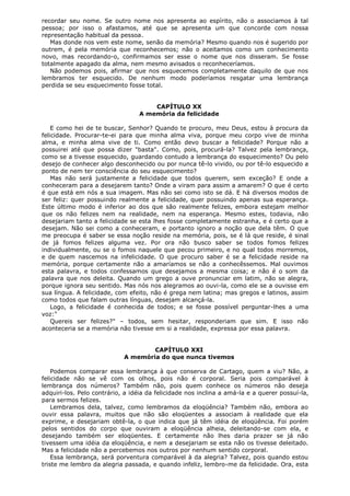 recordar seu nome. Se outro nome nos apresenta ao espírito, não o associamos à tal
pessoa; por isso o afastamos, até que se apresenta um que concorde com nossa
representação habitual da pessoa.
Mas donde nos vem este nome, senão da memória? Mesmo quando nos é sugerido por
outrem, é pela memória que reconhecemos; não o aceitamos como um conhecimento
novo, mas recordando-o, confirmamos ser esse o nome que nos disseram. Se fosse
totalmente apagado da alma, nem mesmo avisados o reconheceríamos.
Não podemos pois, afirmar que nos esquecemos completamente daquilo de que nos
lembramos ter esquecido. De nenhum modo poderíamos resgatar uma lembrança
perdida se seu esquecimento fosse total.
CAPÍTULO XX
A memória da felicidade
E como hei de te buscar, Senhor? Quando te procuro, meu Deus, estou à procura da
felicidade. Procurar-te-ei para que minha alma viva, porque meu corpo vive de minha
alma, e minha alma vive de ti. Como então devo buscar a felicidade? Porque não a
possuirei até que possa dizer "basta". Como, pois, procurá-la? Talvez pela lembrança,
como se a tivesse esquecido, guardando contudo a lembrança do esquecimento? Ou pelo
desejo de conhecer algo desconhecido ou por nunca tê-lo vivido, ou por tê-lo esquecido a
ponto de nem ter consciência do seu esquecimento?
Mas não será justamente a felicidade que todos querem, sem exceção? E onde a
conheceram para a desejarem tanto? Onde a viram para assim a amarem? O que é certo
é que está em nós a sua imagem. Mas não sei como isto se dá. E há diversos modos de
ser feliz: quer possuindo realmente a felicidade, quer possuindo apenas sua esperança.
Este último modo é inferior ao dos que são realmente felizes, embora estejam melhor
que os não felizes nem na realidade, nem na esperança. Mesmo estes, todavia, não
desejariam tanto a felicidade se esta lhes fosse completamente estranha, e é certo que a
desejam. Não sei como a conheceram, e portanto ignoro a noção que dela têm. O que
me preocupa é saber se essa noção reside na memória, pois, se é lá que reside, é sinal
de já fomos felizes alguma vez. Por ora não busco saber se todos fomos felizes
individualmente, ou se o fomos naquele que pecou primeiro, e no qual todos morremos,
e de quem nascemos na infelicidade. O que procuro saber é se a felicidade reside na
memória, porque certamente não a amaríamos se não a conhecêssemos. Mal ouvimos
esta palavra, e todos confessamos que desejamos a mesma coisa; e não é o som da
palavra que nos deleita. Quando um grego a ouve pronunciar em latim, não se alegra,
porque ignora seu sentido. Mas nós nos alegramos ao ouvi-la, como ele se a ouvisse em
sua língua. A felicidade, com efeito, não é grega nem latina; mas gregos e latinos, assim
como todos que falam outras línguas, desejam alcançá-la.
Logo, a felicidade é conhecida de todos; e se fosse possível perguntar-lhes a uma
voz:"
Quereis ser felizes?" – todos, sem hesitar, responderiam que sim. E isso não
aconteceria se a memória não tivesse em si a realidade, expressa por essa palavra.
CAPÍTULO XXI
A memória do que nunca tivemos
Podemos comparar essa lembrança à que conserva de Cartago, quem a viu? Não, a
felicidade não se vê com os olhos, pois não é corporal. Seria pois comparável à
lembrança dos números? Também não, pois quem conhece os números não deseja
adquiri-los. Pelo contrário, a idéia da felicidade nos inclina a amá-la e a querer possuí-la,
para sermos felizes.
Lembramos dela, talvez, como lembramos da eloqüência? Também não, embora ao
ouvir essa palavra, muitos que não são eloqüentes a associam à realidade que ela
exprime, e desejariam obtê-la, o que indica que já têm idéia de eloqüência. Foi porém
pelos sentidos do corpo que ouviram a eloqüência alheia, deleitando-se com ela, e
desejando também ser eloqüentes. E certamente não lhes daria prazer se já não
tivessem uma idéia da eloqüência, e nem a desejariam se esta não os tivesse deleitado.
Mas a felicidade não a percebemos nos outros por nenhum sentido corporal.
Essa lembrança, será porventura comparável à da alegria? Talvez, pois quando estou
triste me lembro da alegria passada, e quando infeliz, lembro-me da felicidade. Ora, esta

 