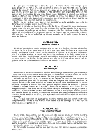 Mas por que a verdade gera o ódio? Por que os homens olham como inimigo aquele
que a prega em teu nome, uma vez que amam a felicidade, que mais não é que a alegria
nascida da verdade? Talvez por amarem a verdade de tal modo que tudo de diferente
que amam, querem que seja verdade; e, não admitindo ser enganados, também não
querem ser convencidos de seu erro. Desse modo, detestam a verdade por amarem
aquilo que tomam pela verdade. Amam-na quando ela brilha, mas odeiam-na quando os
repreende; e, como não querem ser enganados, mas enganar, eles a amam quando ela
se manifesta, mas a odeiam quando ela os denuncia.
Porém ela os castiga; não querem ser descobertos pela verdade, mas esta os
denuncia, sem que por isso se manifeste a eles.
É assim o coração do homem! Cego e lerdo, torpe e indecente: quer permanecer
oculto, mas não quer que nada lhe seja ocultado. Em castigo, sucede-lhe o contrário:
não consegue esconder-se da verdade, enquanto esta lhe continua oculta. Contudo,
apesar de tão infeliz, prefere encontrar alegrias na verdade que no erro. Será, portanto,
feliz quando, livre de perturbações, se alegrar somente na Verdade, origem de tudo o
que é verdadeiro.
CAPÍTULO XXIV
Deus e a memória
Eis como esquadrinhei minha memória em tua procura, Senhor: não me foi possível
encontrar-te fora dela. Nada encontrei de ti que não fosse lembrança, e nunca me
esqueci de ti desde que te conheci. Onde encontrei a verdade, aí encontrei a meu Deus,
que é a própria verdade; e desde que aprendi a conhecer a verdade, nunca mais a
esqueci. Por isso, desde que te conheço, permaneces em minha memória. É lá que te
encontro quando me lembro de ti e quando sou feliz em ti. Estas são as santas delicias
que me deste em tua misericórdia, olhando para minha pobreza.
CAPÍTULO XXV
Recapitulação
Onde habitas em minha memória, Senhor, em que lugar dela estás? Que esconderijo
construíste aí? Que santuário aí edificaste para ti? Deste-me a honra de morar em minha
memória; mas em que parte dela resides? É o que quero agora descobrir.
Quando me recordei de ti, ultrapassei aquela região da memória que também os
animais possuem, pois não te encontrei entre as imagens dos objetos corpóreos. E
cheguei àquela parte onde depositei os afetos de minha alma, mas também aí não te
encontrei. Cheguei à morada que meu próprio espírito possui na memória – porque
também o espírito lembra de si mesmo – mas nem ali estavas. Isso porque não és
imagem corpórea, nem afeto de ser vivo, como a alegria, a tristeza, o desejo, o temor, a
lembrança, o esquecimento e outros semelhantes, e nem és meu próprio espírito, porque
és o Senhor e Deus do espírito, e tudo isso é mutável, enquanto permaneces imutável e
subsistes acima de todas as coisas, e te dignaste habitar em minha memória desde que
te conheço.
Mas, por que perguntar em que lugar da memória habitas, como se a memória tivesse
compartimentos? Certo é que habitas nela desde que te conheço, e é nela que te
encontro, quando penso em ti.
CAPÍTULO XXVI
Onde encontrar Deus?
Onde, então, te encontrei, para te conhecer? Não estavas ainda em minha memória
antes de eu te conhecer. Onde, então, te encontrei, para te conhecer, senão em ti
mesmo, acima de mim? No entanto, aí não existe espaço. Quer nos afastemos de ti, quer
nos aproximemos, aí não existe espaço algum. Ó Verdade, por toda parte assistes aos
que te consultam, e respondes ao mesmo tempo a todas essas diversas consultas. Tuas
respostas são claras, mas nem para todos.
Os homens te consultam sobre o que querem, mas nem sempre ouvem as respostas
que querem.

 