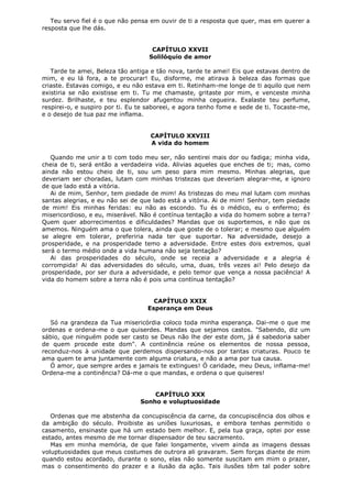 Teu servo fiel é o que não pensa em ouvir de ti a resposta que quer, mas em querer a
resposta que lhe dás.
CAPÍTULO XXVII
Solilóquio de amor
Tarde te amei, Beleza tão antiga e tão nova, tarde te amei! Eis que estavas dentro de
mim, e eu lá fora, a te procurar! Eu, disforme, me atirava à beleza das formas que
criaste. Estavas comigo, e eu não estava em ti. Retinham-me longe de ti aquilo que nem
existiria se não existisse em ti. Tu me chamaste, gritaste por mim, e venceste minha
surdez. Brilhaste, e teu esplendor afugentou minha cegueira. Exalaste teu perfume,
respirei-o, e suspiro por ti. Eu te saboreei, e agora tenho fome e sede de ti. Tocaste-me,
e o desejo de tua paz me inflama.
CAPÍTULO XXVIII
A vida do homem
Quando me unir a ti com todo meu ser, não sentirei mais dor ou fadiga; minha vida,
cheia de ti, será então a verdadeira vida. Alivias aqueles que enches de ti; mas, como
ainda não estou cheio de ti, sou um peso para mim mesmo. Minhas alegrias, que
deveriam ser choradas, lutam com minhas tristezas que deveriam alegrar-me, e ignoro
de que lado está a vitória.
Ai de mim, Senhor, tem piedade de mim! As tristezas do meu mal lutam com minhas
santas alegrias, e eu não sei de que lado está a vitória. Ai de mim! Senhor, tem piedade
de mim! Eis minhas feridas: eu não as escondo. Tu és o médico, eu o enfermo; és
misericordioso, e eu, miserável. Não é contínua tentação a vida do homem sobre a terra?
Quem quer aborrecimentos e dificuldades? Mandas que os suportemos, e não que os
amemos. Ninguém ama o que tolera, ainda que goste de o tolerar; e mesmo que alguém
se alegre em tolerar, preferiria nada ter que suportar. Na adversidade, desejo a
prosperidade, e na prosperidade temo a adversidade. Entre estes dois extremos, qual
será o termo médio onde a vida humana não seja tentação?
Ai das prosperidades do século, onde se receia a adversidade e a alegria é
corrompida! Ai das adversidades do século, uma, duas, três vezes ai! Pelo desejo da
prosperidade, por ser dura a adversidade, e pelo temor que vença a nossa paciência! A
vida do homem sobre a terra não é pois uma contínua tentação?
CAPÍTULO XXIX
Esperança em Deus
Só na grandeza da Tua misericórdia coloco toda minha esperança. Dai-me o que me
ordenas e ordena-me o que quiserdes. Mandas que sejamos castos. "Sabendo, diz um
sábio, que ninguém pode ser casto se Deus não lhe der este dom, já é sabedoria saber
de quem procede este dom". A continência reúne os elementos de nossa pessoa,
reconduz-nos à unidade que perdemos dispersando-nos por tantas criaturas. Pouco te
ama quem te ama juntamente com alguma criatura, e não a ama por tua causa.
Ó amor, que sempre ardes e jamais te extingues! Ó caridade, meu Deus, inflama-me!
Ordena-me a continência? Dá-me o que mandas, e ordena o que quiseres!
CAPÍTULO XXX
Sonho e voluptuosidade
Ordenas que me abstenha da concupiscência da carne, da concupiscência dos olhos e
da ambição do século. Proibiste as uniões luxuriosas, e embora tenhas permitido o
casamento, ensinaste que há um estado bem melhor. E, pela tua graça, optei por esse
estado, antes mesmo de me tornar dispensador de teu sacramento.
Mas em minha memória, de que falei longamente, vivem ainda as imagens dessas
voluptuosidades que meus costumes de outrora ali gravaram. Sem forças diante de mim
quando estou acordado, durante o sono, elas não somente suscitam em mim o prazer,
mas o consentimento do prazer e a ilusão da ação. Tais ilusões têm tal poder sobre

 