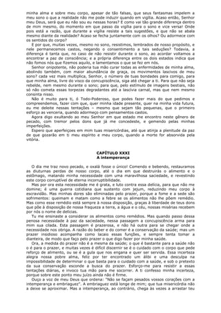 minha alma e sobre meu corpo, apesar de tão falsas, que seus fantasmas impelem a
meu sono o que a realidade não me pode induzir quando em vigília. Acaso então, Senhor
meu Deus, será que eu não sou eu nessas horas? E como vai tão grande diferença dentro
de mim mesmo, do momento em que passo da vigília para o sono e vice versa! Onde
pois está a razão, que durante a vigília resiste a tais sugestões, e que não se abala
mesmo diante da realidade? Acaso se fecha juntamente com os olhos? Ou adormece com
os sentidos do corpo?
E por que, muitas vezes, mesmo no sono, resistimos, lembrados de nosso propósito, e
nele permanecemos castos, negando o consentimento a tais seduções? Todavia, a
diferença é tanta que, no caso de não resistir durante o sono, ao acordar voltamos a
encontrar a paz de consciência; e a própria diferença entre os dois estados indica que
não fomos nós que fizemos aquilo, e lamentamos o que se fez em nós.
Senhor onipotente, não poderia tua mão curar todas as enfermidades de minha alma,
abolindo também, com maior abundância de graça, os movimentos lascivos de meu
sono? cada vez mais multiplica, Senhor, o número de tuas bondades para comigo, para
que minha alma, livre do visco da concupiscência, siga até chegar a ti. Para que não seja
rebelde, nem mesmo durante o sono; para que, pelo estímulo de imagens bestiais, não
só não cometa essas torpezas degradantes até a lascívia carnal, mas que nem mesmo
consinta nisso.
Não é muito para ti, ó Todo-Poderoso, que podes fazer mais do que pedimos e
compreendemos, fazer com que, quer minha idade presente, quer na minha vida futura,
eu me deleite nessas tentações – mesmo que sejam tão pequenas, que o primeiro
esforço as venceria, quando adormeço com pensamentos castos.
Agora digo exultando ao meu Senhor em que estado me encontro neste gênero de
pecado, com tremor pelos dons que já me concedeste, e gemendo pelas minhas
imperfeições.
Espero que aperfeiçoes em mim tuas misericórdias, até que atinja a plenitude da paz
de que gozarão em ti meu espírito e meu corpo, quando a morte for absorvida pela
vitória.
CAPÍTULO XXXI
A intemperança
O dia me traz novo pecado, e oxalá fosse o único! Comendo e bebendo, restauramos
as diuturnas perdas de nosso corpo, até o dia em que destruirás o alimento e o
estômago, matando minha necessidade com uma maravilhosa saciedade, e revestindo
este corpo corruptível de eterna incorruptibilidade.
Mas por ora esta necessidade me é grata, e luto contra essa delícia, para que não me
domine; é uma guerra cotidiana que sustento com jejum, reduzindo meu corpo à
escravidão. Mas minhas dores são eliminadas pelo prazer, porque a fome e a sede são
sofrimentos: queimam e matam como a febre se os alimentos não lhe põem remédio.
Mas como esse remédio está sempre à nossa disposição, graças à liberdade de teus dons
que põe à disposição de nossa fraqueza a terra, a água e o céu, nossas misérias recebem
por nós o nome de delícias.
Tu me ensinaste a considerar os alimentos como remédios. Mas quando passo dessa
penosa necessidade à paz da saciedade, nessa passagem a concupiscência arma para
mim sua cilada. Esta passagem é prazerosa, e não há outra para se chegar onde a
necessidade nos obriga. A razão do beber e do comer é a conservação da saúde; mas um
prazer insidioso acompanha como lacaio essas funções, e sempre tenta tomar a
dianteira, de modo que faço pelo prazer o que digo fazer por minha saúde.
Ora, a medida do prazer não é a mesma da saúde; o que é bastante para a saúde não
o é para o prazer, e muitas vezes é difícil discernir se é o cuidado com o corpo que pede
reforço de alimento, ou se é a gula que nos engana e quer ser servida. Essa incerteza
alegra nossa pobre alma, feliz por ter encontrado um álibi e uma desculpa na
impossibilidade de determinar o que basta para o cuidado com a saúde, e sob o pretexto
da sua conservação esconde a busca do prazer. Esforço-me para resistir a essas
tentações diárias, e invoco tua mão para me socorrer. A ti confesso minha incerteza,
porque sobre este ponto meu juízo ainda não é firme.
Ouço a voz de meu Deus que ordena: "Não se façam pesados vossos corações com a
intemperança e embriaguez". A embriaguez está longe de mim; que tua misericórdia não
a deixe se aproximar. Mas a intemperança, ao contrário, chega às vezes a arrastar teu

 