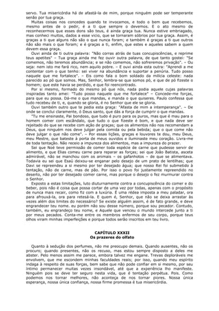 servo. Tua misericórdia há de afastá-la de mim, porque ninguém pode ser temperante
senão por tua graça.
Muitas coisas nos concedes quando te invocamos, e todo o bem que recebemos,
mesmo antes de o pedir, é a ti que sempre o devemos. E o ato mesmo de
reconhecermos que esses dons são teus, é ainda graça tua. Nunca estive embriagado,
mas conheci muitos, dados a esse vicio, que se tornaram sóbrios por tua graça. Assim, é
graças a ti que alguns não são o que nunca foram; e também é graças a ti que outros
não são mais o que foram; e é graças a ti, enfim, que estes e aqueles sabem a quem
devem essa graça.
Ouvi ainda de ti outra palavra: "Não corras atrás de tuas concupiscências, e reprime
teus apetites" – Tua graça ainda me fez ouvir outra palavra, de que tanto gostei: "Se
comemos, não teremos abundância; e se não comemos, não sofreremos privação". – Ou
seja: nem isto me fará rico, nem aquilo pobre. – E ouvi ainda esta outra: "Aprendi a me
contentar com o que tenho: sei viver na abundância e suportar a penúria. Tudo posso
naquele que me fortalece". – Eis como fala o bom soldado da milícia celeste: nada
parecido ao pó que somos. Mas, Senhor, lembra-se que somos pó, e que de pó fizeste o
homem; que este havia se perdido, e que foi reencontrado.
Por si mesmo, formado do mesmo pó que nós, nada podia aquele cujas palavras
inspiradas tanto amei: "Tudo posso naquele que me fortalece" – Concede-me forças,
para que eu possa. Dá-me o que mandas, e manda o que quiseres. Paulo confessa que
tudo recebeu de ti, e, quando se gloria, é no Senhor que ele se gloria.
Ouvi também outro que te pedia esta graça: "Afasta de mim a intemperança". – De
onde se conclui claramente, ó Deus santo, que dás a força de cumprir o que mandas.
"Tu me ensinaste, Pai bondoso, que tudo é puro para os puros, mas que é mau para o
homem comer com escândalo, que tudo o que fizeste é bom, e que nada deve ser
rejeitado do que se recebe com ação de graças; que os alimentos não nos recomendam a
Deus, que ninguém nos deve julgar pela comida ou pela bebida; que o que come não
deve julgar o que não come". – Por essas lições, graças e louvores te dou, meu Deus,
meu Mestre, que bateste à porta de meus ouvidos e iluminaste meu coração. Livra-me
de toda tentação. Não receio a impureza dos alimentos, mas a impureza do prazer.
Sei que Noé teve permissão de comer toda espécie de carne que pudesse servir de
alimento, e que Elias comeu carne para reparar as forças; sei que João Batista, asceta
admirável, não se manchou com os animais – os gafanhotos – de que se alimentava.
Todavia eu sei que Esaú deixou-se enganar pelo desejo de um prato de lentilhas; que
Davi se repreendeu a si mesmo por ter desejado água; que nosso Rei foi submetido à
tentação, não de carne, mas de pão. Por isso o povo foi justamente repreendido no
deserto, não por ter desejado comer carne, mas porque o desejo o fez murmurar contra
o Senhor.
Exposto a estas limitações, luto diuturnamente contra a concupiscência do comer e do
beber, pois não é coisa que possa cortar de uma vez por todas, apenas com o propósito
de nunca mais recair, como fiz com a luxúria. É uma rédea imposta a meu paladar, ora
para afrouxá-la, ora para retesá-la. E quem é, Senhor, que não se deixa arrastar às
vezes além dos limites do necessário? Se existe alguém assim, é de fato grande, e deve
engrandecer teu nome. eu porém não sou desse número, porque sou pecador. Contudo,
também, eu engrandeço teu nome, e Aquele que venceu o mundo intercede junto a ti
por meus pecados. Conta-me entre os membros enfermos de seu corpo, porque teus
olhos viram minhas imperfeições e porque todos serão inscritos em teu livro.
CAPÍTULO XXXII
Os prazeres do olfato
Quanto à sedução dos perfumes, não me preocupo demais. Quando ausentes, não os
procuro; quando presentes, não os recuso, mas estou sempre disposto a deles me
abster. Pelo menos assim me parece, embora talvez me engane. Trevas deploráveis me
envolvem, que me escondem minhas faculdades reais; por isso, quando meu espírito
indaga à respeito de suas forças, bem sabe que não pode confiar em si mesmo, por seu
íntimo permanecer muitas vezes insondável, até que a experiência lho manifeste.
Ninguém pois se deve ter seguro nesta vida, que é tentação perpétua. Pois. Como
podemos nos tornar melhores, não aconteça de nos tornar piores. Nossa única
esperança, nossa única confiança, nossa firme promessa é tua misericórdia.

 