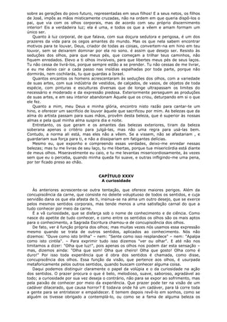 sobre as gerações do povo futuro, representadas em seus filhos! E a seus netos, os filhos
de José, impôs as mãos misticamente cruzadas, não na ordem em que queria dispô-los o
pai, que via com os olhos corporais, mas de acordo com seu próprio discernimento
interior! Eis a verdadeira luz; ela é uma, e todos os que a vêem e amam formam um
único ser.
Quanto à luz corporal, de que falava, com sua doçura sedutora e perigosa, é um dos
prazeres da vida para os cegos amantes do mundo. Mas os que nela sabem encontrar
motivos para te louvar, Deus, criador de todas as coisas, convertem-na em hino em teu
louvor, sem se deixarem dominar por ela no sono. é assim que desejo ser. Resisto às
seduções dos olhos, para que meus pés, que começam a trilhar teus caminhos, não
fiquem enredados. Elevo a ti olhos invisíveis, para que libertes meus pés de seus laços.
Tu não cessa de livrá-los, porque sempre estão a se prender. Tu não cessas de me livrar,
e eu me deixo cair a cada passo nas insídias espalhadas por toda parte, porque não
dormirás, nem cochilarás, tu que guardas a Israel.
Quantos encantos os homens acrescentaram às seduções dos olhos, com a variedade
de suas artes, com sua indústria de vestidos, de calçados, de vasos, de objetos de toda
espécie, com pinturas e esculturas diversas que de longe ultrapassam os limites do
necessário e moderado e da expressão piedosa. Exteriormente perseguem as produções
de suas artes, e em seu interior abandonam Àquele que os criou, deturpando em si o que
ele fez.
Quanto a mim, meu Deus e minha glória, encontro nisto razão para cantar-te um
hino, e oferecer um sacrifício de louvor àquele que sacrificou por mim. As belezas que da
alma do artista passam para suas mãos, provêm desta beleza, que é superior às nossas
almas e pela qual minha alma suspira dia e noite.
Entretanto, os que geram e os amantes das belezas exteriores, tiram da beleza
soberana apenas o critério para julgá-las, mas não uma regra para usá-las bem.
Contudo, a norma ali está, mas eles não a vêem. Se a vissem, não se afastariam , e
guardariam sua força para ti, e não a dissipariam em fatigantes delícias.
Mesmo eu, que exponho e compreendo essas verdades, deixo-me enredar nessas
belezas; mas tu me livras de seu laço, tu me libertas, porque tua misericórdia está diante
de meus olhos. Miseravelmente eu caio, e tu me levantas misericordiosamente, às vezes
sem que eu o perceba, quando minha queda foi suave, e outras infligindo-me uma pena,
por ter ficado preso ao chão.
CAPÍTULO XXXV
A curiosidade
Às anteriores acrescente-se outra tentação, que oferece maiores perigos. Além da
concupiscência da carne, que consiste no deleite voluptuoso de todos os sentidos, e cuja
servidão dana os que ela afasta de ti, insinua-se na alma um outro desejo, que se exerce
pelos mesmos sentidos corporais, mas tende menos a uma satisfação carnal do que a
tudo conhecer por meio da carne.
É a vã curiosidade, que se disfarça sob o nome de conhecimento e de ciência. Como
nasce do apetite de tudo conhecer, e como entre os sentidos os olhos são os mais aptos
para o conhecimento, a Sagrada Escritura chamou-a de concupiscência dos olhos.
De fato, ver é função própria dos olhos; mas muitas vezes nós usamos essa expressão
mesmo quando se trata de outros sentidos, aplicados ao conhecimento. Nós não
dizemos: "Ouve como isto brilha" – nem: "Sente como isso resplandece" – nem: "Apalpa
como isto cintila". – Para exprimir tudo isso dizemos "ver ou olhar". E até não nos
limitamos a dizer: "Olha que luz!", pois apenas os olhos nos podem dar esta sensação –
mas, dizemos ainda: "Olha que som! Olha que cheiro! Olha que gosto! Olha como é
duro!" Por isso toda experiência que é obra dos sentidos é chamada, como disse,
concupiscência dos olhos. Essa função da visão, que pertence aos olhos, é usurpada
metaforicamente pelos outros sentidos, quando buscam conhecer alguma coisa.
Daqui podemos distinguir claramente o papel da volúpia e o da curiosidade na ação
dos sentidos. O prazer procura o que é belo, melodioso, suave, saboroso, agradável ao
todo; a curiosidade por sua vez deseja o contrário, não para se expor ao sofrimento, mas
pela paixão de conhecer por meio da experiência. Que prazer pode ter na visão de um
cadáver dilacerado, que causa horror? E todavia onde há um cadáver, para lá corre toda
a gente para se entristecer e empalidecer. E temem depois revê-lo em sonhos, como se
alguém os tivesse obrigado a contemplá-lo, ou como se a fama de alguma beleza os

 