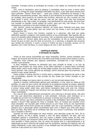 humildes. Trovejas contra as ambições do mundo, e faz abalar as montanhas até suas
raízes.
Ora, como é necessário, para se adequar à sociedade, fazer-se amar e temer pelos
homens, o inimigo de nossa verdadeira felicidade nos alicia, e por toda parte semeia seus
laços gritando: "Bravo! Muito bem!" – para que, ávidos, recolhamos as lisonjas e nos
deixemos incautamente enredar. Seu intento é que deixemos de encontrar nossa alegria
na verdade, para buscá-la na mentira dos homens; estimula em nós o prazer em nos
fazer temer e amar, não pelo teu amor, mas em teu lugar. Com isso nos tornamos
semelhantes a ele, não unidos na caridade, mas partilhando de suas penas. Ele quis fixar
sua morada no aquilão (vento gelado do norte), para que nós, nas trevas e no frio,
servíssemos o perverso e sinuoso imitador de teu poder.
Nós, Senhor, somos teu pequeno rebanho: sê nosso dono. Estende tuas asas, para
nosso refúgio. Sê nossa glória; que nos amem por tua causa, e que tua palavra seja
observada por nós.
Quem busca o louvor dos homens, quando tu o reprovas, não será por estes
defendido quando o julgares, nem poderá subtrair á tua condenação. Mas quando não se
louva um pecados pelos desejos de sua alma, nem se abençoa quem pratica iniqüidades,
mas te louva um homem pelos dons que lhe concedeste, se ele se compraz mais no
louvor do que no dom que lhe atrai os louvores, tu o reprovas, a despeito dos louvores
que recebe dos homens. E quem o louva é melhor do que é louvado, porque um se
agradou com o dom de Deus, e o outro alegrou-se com o dom do homem.
CAPÍTULO XXXVII
A tentação do orgulho
Todos os dias somos acometidos por estas tentações, Senhor, somos tentados sem
trégua. Os louvores dos homens são a fornalha onde todos os dias somos postos à prova.
Também nisso mandas que sejamos continentes. Concede-nos o que mandas, e
manda o que quiseres.
A esse respeito, conheces os lamentos que meu coração te dirige, e os rios de
lágrimas que brotam de meus olhos. É-me difícil distinguir o quanto estou purificado
dessa peste; tenho muito medo de minhas faltas ocultas, que teus olhos conhecem, e os
meus ignoram. Nos outros gêneros de tentação, tenho recursos para me examinar, mas
quanto a este, quase nenhum.
Posso avaliar o quanto dominei a minha alma a respeito dos prazeres da carne e das
vãs curiosidades, quando me vejo privado de tais coisas por minha vontade ou por
necessidade.
Então me indago se é pena maior ou menor o ver-me privado desses dons.
Quanto à riqueza, ambicionada apenas para satisfazer a uma, duas ou todas as três
paixões, no caso em que a alma não perceba se as despreza quando as possui, depende
só dela renunciar a elas para provar seu desapego. Todavia, para nos privar dos louvores
e provar nosso poder sobre eles, será talvez necessário levar uma vida má, infame,
horrível, a ponto de ninguém nos conhecer sem nos detestar? Pode-se dizer ou conceber
maior insanidade?
Se o louvor deve habitualmente acompanhar uma vida boa e de boas obras, não será
por isso que deveremos abandonar a vida exemplar. Contudo, para distinguir se a
privação de um bem me é indiferente ou penosa, é preciso que me prive desse bem.
Então, Senhor, que devo confessar-te quanto a tais tentações? Que tenho em grande
apreço o louvor? Mas agrada-me mais a verdade. Pois, se tivesse que escolher entre
duas situações: ser louvado pela minha loucura ou por meus erros ou ser escarnecido
por todos pela minha firme certeza da verdade, bem sei o que escolheria. Contudo, não
gostaria que a aprovação alheia aumentasse para mim a alegria que sinto pelo pouco
bem que faço. Mas tenho de te confessar que não só o louvor a aumenta, mas também
que o vitupério a diminui.
Quando me sinto perturbado por essa miséria, uma desculpa surge em mim. Só tu
sabes, Senhor, se ela é válida, porque a mim me deixa perplexo. De fato, não nos
ordenaste apenas a continência, que nos ensina a afastar certas coisas de nós, mas
também a justiça, que direciona nosso amor. Não quiseste que amássemos somente a ti,
mas também o nosso próximo. Ora, às vezes me parece que é o aproveitamento e as
esperanças de que o próximo dá mostra que me encantam, quando me regozijo com um
elogio inteligente; e que, pelo contrário, é sua maldade que me entristece quando o ouço
censurar o que ignora ou o que é bom.

 