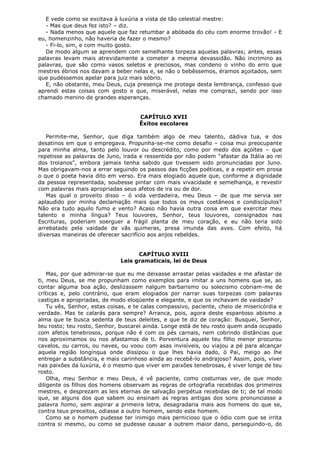 E vede como se excitava à luxúria a vista de tão celestial mestre:
- Mas que deus fez isto? – diz.
- Nada menos que aquele que faz retumbar a abóbada do céu com enorme trovão! - E
eu, homenzinho, não haveria de fazer o mesmo?
- Fi-lo, sim, e com muito gosto.
De modo algum se aprendem com semelhante torpeza aquelas palavras; antes, essas
palavras levam mais atrevidamente a cometer a mesma devassidão. Não incrimino as
palavras, que são como vasos seletos e preciosos, mas condeno o vinho do erro que
mestres ébrios nos davam a beber nelas e, se não o bebêssemos, éramos açoitados, sem
que pudéssemos apelar para juiz mais sóbrio.
E, não obstante, meu Deus, cuja presença me protege desta lembrança, confesso que
aprendi estas coisas com gosto e que, miserável, nelas me comprazi, sendo por isso
chamado menino de grandes esperanças.
CAPÍTULO XVII
Êxitos escolares
Permite-me, Senhor, que diga também algo de meu talento, dádiva tua, e dos
desatinos em que o empregava. Propunha-se-me como desafio – coisa mui preocupante
para minha alma, tanto pelo louvor ou descrédito, como por medo dos açoites – que
repetisse as palavras de Juno, irada e ressentida por não podem "afastar da Itália ao rei
dos troianos", embora jamais tenha sabido que tivessem sido pronunciadas por Juno.
Mas obrigavam-nos a errar seguindo os passos das ficções poéticas, e a repetir em prosa
o que o poeta havia dito em verso. Era mais elogiado aquele que, conforme a dignidade
da pessoa representada, soubesse pintar com mais vivacidade e semelhança, e revestir
com palavras mais apropriadas seus afetos de ira ou de dor.
Mas qual o proveito disso – ó vida verdadeira, meu Deus – de que me servia ser
aplaudido por minha declamação mais que todos os meus coetâneos e condiscípulos?
Não era tudo aquilo fumo e vento? Acaso não havia outra coisa em que exercitar meu
talento e minha língua? Teus louvores, Senhor, teus louvores, consignados nas
Escrituras, poderiam soerguer a frágil planta de meu coração, e eu não teria sido
arrebatado pela vaidade de vãs quimeras, presa imunda das aves. Com efeito, há
diversas maneiras de oferecer sacrifício aos anjos rebeldes.
CAPÍTULO XVIII
Leis gramaticais, lei de Deus
Mas, por que admirar-se que eu me deixasse arrastar pelas vaidades e me afastar de
ti, meu Deus, se me propunham como exemplos para imitar a uns homens que se, ao
contar alguma boa ação, deslizassem nalgum barbarismo ou solecismo cobriam-me de
críticas e, pelo contrário, que eram elogiados por narrar suas torpezas com palavras
castiças e apropriadas, de modo eloqüente e elegante, e que os inchavam de vaidade?
Tu vês, Senhor, estas coisas, e te calas compassivo, paciente, cheio de misericórdia e
verdade. Mas te calarás para sempre? Arranca, pois, agora deste espantoso abismo a
alma que te busca sedenta de teus deleites, e que te diz de coração: Busquei, Senhor,
teu rosto; teu rosto, Senhor, buscarei ainda. Longe está de teu rosto quem anda ocupado
com afetos tenebrosos, porque não é com os pés carnais, nem cobrindo distâncias que
nos aproximamos ou nos afastamos de ti. Porventura aquele teu filho menor procurou
cavalos, ou carros, ou naves, ou voou com asas invisíveis, ou viajou a pé para alcançar
aquela região longínqua onde dissipou o que lhes havia dado, ó Pai, meigo ao lhe
entregar a substância, e mais carinhoso ainda ao recebê-lo andrajoso? Assim, pois, viver
nas paixões da luxúria, é o mesmo que viver em paixões tenebrosas, é viver longe de teu
rosto.
Olha, meu Senhor e meu Deus, é vê paciente, como costumas ver, de que modo
diligente os filhos dos homens observam as regras de ortografia recebidas dos primeiros
mestres, e desprezam as leis eternas de salvação perpétua recebidas de ti; de tal modo
que, se alguns dos que sabem ou ensinam as regras antigas dos sons pronunciasse a
palavra homo, sem aspirar a primeira letra, desagradaria mais aos homens do que se,
contra teus preceitos, odiasse a outro homem, sendo este homem.
Como se o homem pudesse ter inimigo mais pernicioso que o ódio com que se irrita
contra si mesmo, ou como se pudesse causar a outrem maior dano, perseguindo-o, do

 