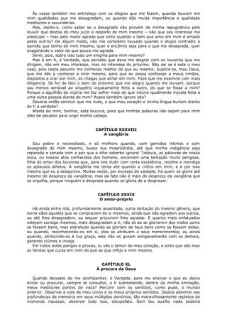 Às vezes também me entristeço com os elogios que me fazem, quando louvam em
mim qualidades que me desagradam, ou quando dão muita importância a qualidade
medíocres e secundárias.
Mas, repito-o, como saber se o desagrado não provém de minha repugnância pelo
louvor que destoa do meu juízo a respeito de mim mesmo – não que seu interesse me
preocupe – mas pelo maior agrado que sinto quando o bem que amo em mim é amado
pelos outros? De algum modo, não me considero louvado quando o elogio contradiz a
opinião que tenho de mim mesmo, quer o encômio seja para o que me desagrada, quer
exagerando o valor do que pouco me agrada.
Serei, pois, sobre isso tudo um enigma para mim mesmo?
Mas é em ti, ó Verdade, que percebo que devo me alegrar com os louvores que me
dirigem, não em meu interesse, mas no interesse do próximo. Não sei se é este o meu
caso, pois neste assunto me conheces melhor do que eu mesmo. Suplico-te, meu Deus,
que me dês a conhecer a mim mesmo, para que eu possa confessar a meus irmãos,
dispostos a orar por mim, as chagas que achar em mim. Faze que me examine com mais
diligencia. Se for de fato o bem do próximo que me alegra quando me louvam, porque
sou menos sensível ao vitupério injustamente feito a outro, do que se fosse a mim?
Porque o aguilhão da injúria me faz sofrer mais do que injúria igualmente injusta feita a
uma outra pessoa diante de mim? Acaso também ignoro isto?
Deveria então concluir que me iludo, e que meu coração e minha língua burlam diante
de ti a verdade?
Afasta de mim, Senhor, esta loucura, para que minhas palavras não sejam para mim
óleo de pecador para ungir minha cabeça.
CAPÍTULO XXXVIII
A vanglória
Sou pobre e necessitado, e só melhoro quando, com gemidos íntimos e com
desagrado de mim mesmo, busco tua misericórdia, até que minha indigência seja
reparada e sanada com a paz que o olho soberbo ignora! Todavia, as palavras de nossa
boca, ou nossos atos conhecidos dos homens, encerram uma tentação muito perigosa,
filha do amor dos louvores que, para nos iludir com certa excelência, recolhe e mendiga
os aplausos alheios. A vanglória me tenta até quando a critico em mim, e é por isso
mesmo que eu a desaprovo. Muitas vezes, por excesso de vaidade, há quem se glorie até
mesmo do desprezo da vanglória; mas de fato não é mais do desprezo da vanglória que
se orgulha, porque ninguém a despreza quando se gloria de a desprezar.
CAPÍTULO XXXIX
O amor-próprio
Há ainda entre nós, profundamente assentada, outra tentação do mesmo gênero, que
torna vãos aqueles que se comprazem de si mesmos, ainda que não agradem aos outros,
ou até lhes desagradem, ou sequer procuram lhes agradar. E quanto mais enfatuados
estejam consigo mesmos, mais desagradam a ti, não só ao se gloriarem dos males como
se fossem bens, mas sobretudo quando se gloriam de teus bens como se fossem deles;
ou quando, reconhecendo-os em si, eles os atribuem a seus merecimentos; ou ainda
quando, atribuindo-os à tua graça, eles não os gozam amigavelmente com os demais,
gerando ciúmes e inveja.
Em todos estes perigos e provas, tu vês o temor de meu coração, e sinto que são mas
as feridas que curas em mim do que as que inflijo a mim mesmo.
CAPÍTULO XL
À procura de Deus
Quando deixaste de me acompanhar, ó Verdade, para me ensinar o que eu devia
evitar ou procurar, sempre te consultei, a ti submetendo, dentro da minha limitação,
meus medíocres pontos de vista? Percorri com os sentidos, como pude, o mundo
exterior. Observei a vida de meu corpo e os meus próprios sentidos. Depois adentrei nas
profundezas da memória em seus múltiplos domínios, tão maravilhosamente repletos de
inúmeras riquezas; observei tudo isso, estupefato. Sem teu auxílio nada poderia

 