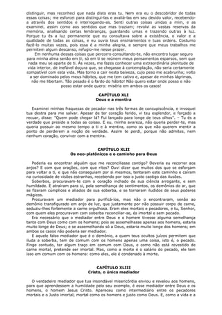 distinguir, mas reconheci que nada disto eras tu. Nem era eu o descobridor de todas
essas coisas; me esforcei para distingui-las e avaliá-las em seu devido valor, recebendoa através dos sentidos e interrogando-as. Senti outras coisas unidas a mim, e as
examinei, assim como aos sentidos que mas traziam; revolvi as vastas reservas da
memória, analisando certas lembranças, guardando umas e trazendo outras à luz.
Porque tu és a luz permanente que eu consultava sobre a existência, o valor e a
qualidade de todas as coisas, e eu ouvia teus ensinamentos e tuas ordens. Costumo
fazê-lo muitas vezes, pois essa é a minha alegria, e sempre que meus trabalhos me
permitem algum descanso, refugio-me nesse prazer.
Em nenhuma dessas coisas que percorro consultando-te, não encontro lugar seguro
para minha alma senão em ti; só em ti se reúnem meus pensamentos esparsos, sem que
nada meu se aparte de ti. Às vezes, me fazes conhecer uma extraordinária plenitude de
vida interior, de inefável doçura que, se chegasse à contemplação, não seria certamente
compatível com esta vida. Mas torno a cair nesta baixeza, cujo peso me acabrunha; volto
a ser dominado pelos meus hábitos, que me tem cativo e, apesar de minhas lágrimas,
não me libertam. Tão pesado é o fardo do hábito! Não quero estar onde posso e não
posso estar onde quero: miséria em ambos os casos!
CAPÍTULO XLI
Deus e a mentira
Examinei minhas fraquezas de pecador nas três formas de concupiscência, e invoquei
tua destra para me salvar. Apesar de ter coração ferido, vi teu esplendor, e forçado a
recuar, disse: "Quem pode chegar lá? Fui lançado para longe de teus olhos". – Tu és a
verdade que preside a todas as coisas. E eu, minha avareza, não queria perder-te, mas
queria possuir ao mesmo tempo a ti e à mentira, como os que não querem mentir a
ponto de perderem a noção de verdade. Assim te perdi, porque não admites, nem
nenhum coração, conviver com a mentira.
CAPÍTULO XLII
Os neo-platônicos e o caminho para Deus
Poderia eu encontrar alguém que me reconciliasse contigo? Deveria eu recorrer aos
anjos? E com que orações, com que ritos? Ouvi dizer que muitos dos que se esforçam
para voltar a ti, e que não conseguiam por si mesmos, tentaram este caminho e caíram
na curiosidade de visões estranhas, recebendo por isso o justo castigo das ilusões.
Soberbos, procuravam-te com o coração inchado de sua ciência arrogante, e sem
humildade. E atraíram para si, pela semelhança de sentimentos, os demônios do ar, que
se fizeram cúmplices e aliados de sua soberba, e se tornaram iludidos de seus poderes
mágicos.
Procuravam um mediador para purificá-los, mas não o encontraram, senão ao
demônio transfigurado em anjo de luz, que justamente por não possuir corpo de carne,
seduziu-lhes fortemente a carne orgulhosa. Eram eles mortais e pecadores, e tu, Senhor,
com quem eles procuravam com soberba reconciliar-se, és imortal e sem pecado.
Era necessário que o mediador entre Deus e o homem tivesse alguma semelhança
tanto com Deus como com os homens; pois se assemelhasse apenas aos homens, estaria
muito longe de Deus; e se assemelhando só a Deus, estaria muito longe dos homens; em
ambos os casos não poderia ser mediador.
E aquele falso mediador que é o demônio, a quem teus ocultos juízos permitem que
iluda a soberba, tem de comum com os homens apenas uma coisa, isto é, o pecado.
Finge contudo, ter algum traço em comum com Deus, e como não está revestido de
carne mortal, pretende ser imortal. Mas, como a morte é o salário do pecado, ele tem
isso em comum com os homens: como eles, ele é condenado à morte.
CAPÍTULO XLIII
Cristo, o único mediador
O verdadeiro mediador que tua insondável misericórdia enviou e revelou aos homens,
para que aprendessem a humildade pelo seu exemplo, é esse mediador entre Deus e os
homens, o homem Jesus Cristo. Apareceu como intermediário entre os pecadores
mortais e o Justo imortal, mortal como os homens e justo como Deus. E, como a vida e a

 