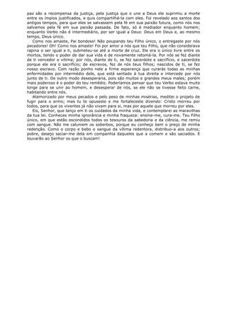 paz são a recompensa da justiça, pela justiça que o une a Deus ele suprimiu a morte
entre os ímpios justificados, e quis compartilhá-la com eles. Foi revelado aos santos dos
antigos tempos, para que eles se salvassem pela fé em sua paixão futura, como nós nos
salvamos pela fé em sua paixão passada. De fato, só é mediador enquanto homem;
enquanto Verbo não é intermediário, por ser igual a Deus: Deus em Deus e, ao mesmo
tempo, Deus único.
Como nos amaste, Pai bondoso! Não poupando teu Filho único, o entregaste por nós
pecadores! Oh! Como nos amaste! Foi por amor a nós que teu Filho, que não considerava
rapina o ser igual a ti, submeteu-se até a morte de cruz. Ele era o único livre entre os
mortos, tendo o poder de dar sua vida e de novamente retomá-la. Por nós se fez diante
de ti vencedor e vítima; por nós, diante de ti, se fez sacerdote e sacrifício, e sacerdote
porque ele era o sacrifício; de escravos, fez de nós teus filhos; nascidos de ti, se fez
nosso escravo. Com razão ponho nele a firme esperança que curarás todas as minhas
enfermidades por intermédio dele, que está sentado à tua direita e intercede por nós
junto de ti. De outro modo desesperaria, pois são muitos e grandes meus males; porém
mais poderoso é o poder do teu remédio. Poderíamos pensar que teu Verbo estava muito
longe para se unir ao homem, e desesperar de nós, se ele não se tivesse feito carne,
habitando entre nós.
Atemorizado por meus pecados e pelo peso de minhas misérias, meditei o projeto de
fugir para o ermo; mas tu te opuseste e me fortaleceste dizendo: Cristo morreu por
todos, para que os viventes já não vivam para si, mas por aquele que morreu por eles.
Eis, Senhor, que lanço em ti os cuidados da minha vida, e contemplarei as maravilhas
da tua lei. Conheces minha ignorância e minha fraqueza: ensina-me, cura-me. Teu Filho
único, em que estão escondidos todos os tesouros da sabedoria e da ciência, me remiu
com sangue. Não me caluniem os soberbos, porque eu conheço bem o preço de minha
redenção. Como o corpo e bebo o sangue da vítima redentora, distribuo-a aos outros;
pobre, desejo saciar-me dela em companhia daqueles que a comem e são saciados. E
louvarão ao Senhor os que o buscam!

 