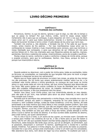 LIVRO DÉCIMO PRIMEIRO

CAPÍTULO I
Finalidade das confissões
Porventura, Senhor, tu que és eterno, ignoras o que te digo, ou não vês no tempo o
que se passa no tempo? Por que motivo, então, narrar-te essas coisas todas?
Certamente não é para que as conheças; é para despertar em mim e nos que me lêem
nosso amor por ti; para que todos exclamemos: Grande é o Senhor, e infinitamente
digno de louvores! Já disse e torno a dizer: É pelo desejo de teu amor que narro isso.
Também nós oramos e, não obstante, a Verdade nos diz: O Pai sabe do que haveis
mister, antes mesmo de lho pedires. – Por isso manifestamos nosso amor por ti,
confessando-te nossas misérias e tuas misericórdias para conosco, para que termines a
nossa libertação que começaste, e para que deixemos de ser infelizes em nós para
sermos felizes em ti. Pois nos chamaste para que fôssemos pobres de espírito, mansos,
penitentes, famintos e sedentos de justiça, misericordiosos, puros de coração e pacíficos.
Muitas coisas te narrei, conforme o pude e conforme o desejo de minha alma, porque
o exigiste primeiro, para que te confessasse, Senhor, meu Deus, porque és bom, e
porque tua misericórdia é eterna.
CAPÍTULO II
A inteligência das Escrituras
Quando poderei eu descrever, com o poder de minha pena, todas as exortações, todos
os terrores, as consolações, as inspirações de que lançaste mão para me levar a pregar
tua palavra e dispensar ao povo teu sacramento?
Mesmo que eu fosse capaz de enumerar na ordem tais coisas, as gotas de meu tempo
me são preciosas. De há muito que anseio ardentemente meditar sobre tua lei, e te
confessar nela minha ciência e minha ignorância, os começos de tuas luzes na minha
alma e o que ainda resta em mim de trevas, até que minha fraqueza seja absorvida por
tua força. Não quero gastar em outros cuidados as horas de liberdade que me restam
além dos cuidados indispensáveis do corpo, do trabalho intelectual, dos serviços que
devemos aos homens, e dos que prestamos sem lhe dever.
Senhor meu Deus, ouve minha prece; que tua misericórdia atenda ao meu desejo,
pois não arde só por mim, mas também para servir ao amor fraternal, e bem vês em
meu coração que é assim.
Permitas que te sacrifique meu pensamento e minha língua, mas concede-me o que te
devo oferecer, porque sou pobre e indigente, enquanto és rico para todos os que te
invocam e, sem cuidados contigo, cuidas de nossa existência. Livra-me, Senhor, de toda
temeridade e de toda mentira que meus lábios e meu coração possam proferir. Que tuas
Escrituras sejam minhas castas delicias, que não me engane nelas, nem com elas engane
a ninguém. Senhor, ouve-me, e tem compaixão, Senhor meu Deus, luz dos cegos e vigor
dos fracos, mas também luz dos que vêem e força dos fortes; presta atenção à minha
alma e ouve-a clamar do fundo do abismo. E se teus ouvidos estão ausentes do abismo,
para onde iremos, por quem clamaremos?
Teu é o dia e tua é a noite; a um aceno do teu querer, os minutos voam. Concede-me
o tempo para meditar nos mistérios de tua lei, e não a feche para os que lhe batem à
porta; não foi em vão que quiseste fossem escritas tantas páginas de obscuros segredos.
Porventura, estes bosques não terão seus cervos, que ali se abrigam, se alimentam, que
aí passeiam, descansam e ruminam? Ó Senhor, aperfeiçoa-me e revela-me o sentido
desses mistérios. Tua palavra é minha alegria, tua voz está acima de todos os prazeres.
Concede-me o que amo, porque ando enamorado, e amar é um dom que me concedeste.
Não abandone teus dons, nem deixe de regar tua erva sedenta. Te exaltarei por tudo o

 