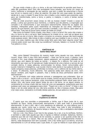 De que modo criaste o céu e a terra, e de que instrumento te serviste para levar a
cabo tão grandiosa obra? Pois não procedeste como artesão, que forma um corpo de
outro, conforme a concepção de seu espírito, que tem o poder de exteriorizar a forma
que vê em si mesmo com o olhar do espírito. De onde lhe vem esse poder do espírito,
senão de ti, que o criaste? E essa forma, ele a impõe a uma matéria que preexistia, apta
para ser transformada, como a terra, a pedra, a madeira, o outro e tantas outras
substâncias.
Mas de onde proviriam essas coisas se não as tivesse criado? Criaste o corpo do
artista, a alma que governa seus membros, a matéria que ele plasma, a inspiração que
concebe e vê interiormente o que executará exteriormente. Deste-lhe os órgãos dos
sentidos, intérpretes pelos quais materializa as intenções de sua alma; informam o
espírito do que fizeram, para que este consulte a verdade, o juiz interior, para saber se a
obra é boa. Tudo isso te louva como criador de todas as coisas.
Mas como os fizeste? Como criaste, meu Deus, o céu e a terra? Por certo não criaste o
céu e a terra no céu e na terra. Nem tampouco os criaste no ar, nem sob as águas que
pertencem ao céu e à terra. Não criaste o universo no universo, porque não havia espaço
onde pudesse existir. Não tinhas à mão a matéria com que modelar o céu e a terra. E de
onde viria essa matéria que não tinhas ainda feito para dela fazer alguma coisa? Que
criatura pode existir que não exija tua existência? Contudo, falaste e o mundo foi feito.
Tua palavra o criou.
CAPÍTULO VI
Como falou Deus?
Mas, como falaste? Porventura do mesmo modo como aquela voz que, saindo da
nuvem, disse: Este é meu Filho bem-amado? – Essa voz fez-se ouvir, e passou; teve
começo e fim; suas sílabas ressoaram, depois passaram, em sucessão ordenada até a
última, que vem depois de todas as outras – e depois foi o silêncio. Por onde se vê
claramente que essa voz foi gerada por órgão temporal de uma criatura a serviço de tua
vontade eterna. E essas palavras, pronunciadas no tempo, foram comunicadas pelo
ouvido material à inteligência, cujo ouvido interior está atento à tua palavra eterna. E a
razão comparou essas palavras, proferidas no tempo, com o silêncio de teu Verbo eterno,
e disse: "È diferente, muito diferente. Tais palavras estão bem abaixo de mim, nem
sequer existem, pois fogem e passam; mas o Verbo de Deus permanece sobre mim
eternamente".
Se foi portanto com estas palavras sonoras e passageiras que ordenaste: Que se
façam o céu e a terra! – se foi assim que os criaste, conclui-se que já havia, antes do céu
e da terra, uma criatura temporal, cujos movimentos puderam fazer vibrar essa voz no
tempo. Ora, não havia corpo algum antes do céu e da terra; ou se algum existia, tu
certamente já o tinhas criado não por meio de uma voz passageira, justamente para que
pudesse soar essa voz passageira para dizer: "Façam-se o céu e a terra!" E fosse o que
fosse o ser de onde saísse tal voz, não teria existido se não o tivesses criado. Mas para
criar esse corpo, necessário à emissão destas palavras, de que palavra e serviste?
CAPÍTULO VII
A palavra co-eterna
É assim que nos convidas a compreender o Verbo, que é Deus junto de ti, que
também és Deus, Verbo pronunciado eternamente e pelo qual tudo é pronunciado
eternamente. O que é dito, não é uma seqüência de palavras, ou uma palavra que é
seguida por outra, como que a concluir uma frase; mas tudo é dito simultânea e
eternamente. Do contrário, já haveria tempo e mudança, e não a verdadeira eternidade
nem a verdadeira imortalidade.
Isto eu o sei, meu Deus, e por isso te dou graças. Eu o sei, e eu to confesso, Senhor;
e também o sabe todo aquele que não é ingrato à infalível verdade. Sabemos, Senhor,
sabemos que não ser mais depois de ter existido, ou passar a ser quando ainda não se
existia é o morrer e o nascer. Mas em teu Verbo, por ser verdadeiramente imortal e
eterno, nada desaparece nem tem sucessão. Com o teu Verbo que é co-eterno, enuncias
eternamente e a um só tempo tudo o que dizes. E o que se realiza é o que dizes que se

 