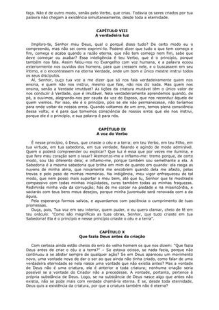 faça. Não é de outro modo, senão pelo Verbo, que crias. Todavia os seres criados por tua
palavra não chegam à existência simultaneamente, desde toda a eternidade.
CAPÍTULO VIII
A verdadeira luz
Imploro-te, Senhor meu Deus, qual o porquê disso tudo? De certo modo eu o
compreendo, mas não sei como exprimi-lo. Poderei dizer que tudo o que tem começo e
fim, começa e acaba quando a razão eterna, que não tem começo nem fim, sabe que
deve começar ou acabar? Essa inteligência é teu Verbo, que é o princípio, porque
também nos fala. Assim falou-nos no Evangelho com voz humana, e a palavra ecoou
exteriormente nos ouvidos dos homens, para que cressem nele, e o buscassem em seu
íntimo, e o encontrassem na eterna Verdade, onde um bom e único mestre instrui todos
os seus discípulos.
Aí, Senhor, ouço tua voz a me dizer que só nos fala verdadeiramente quem nos
ensina, e quem não nos instrui, mesmo que fale, não nos diz nada. Mas quem nos
ensina, senão a Verdade imutável? As lições da criatura mutável têm o único valor de
nos conduzir à Verdade, que é imutável. Nela verdadeiramente aprendemos quando, de
pé, a ouvimos, alegrando-nos por cauda da voz do Esposo, que nos reconduz àquele de
quem viemos. Por isso, ele é o princípio, pois se ele não permanecesse, não teríamos
para onde voltar de nossos erros. Quando voltamos de um erro, temos plena consciência
dessa volta; e é para que tomemos consciência de nossos erros que ele nos instrui,
porque ele é o princípio, e sua palavra é para nós.
CAPÍTULO IX
A voz do Verbo
É nesse princípio, ó Deus, que criaste o céu e a terra; em teu Verbo, em teu Filho, em
tua virtude, em tua sabedoria, em tua verdade, falando e agindo de modo admirável.
Quem o poderá compreender ou explicar? Que luz é essa que por vezes me ilumina, e
que fere meu coração sem o lesar? Atemorizo-me e inflamo-me: tremo porque, de certo
modo, sou tão diferente dela; e inflamo-me, porque também sou semelhante a ela. A
Sabedoria é a mesma sabedoria que brilha em mim de quando em quando: ela rasga as
nuvens de minha alma, que novamente me encobrem quando dela me afasto, pelas
trevas e pelo peso de minhas memórias. Na indigência, meu vigor enfraqueceu de tal
modo, que nem posso mais suportar o meu bem, até que tu, Senhor que te mostraste
compassivo com todas minhas iniqüidades, cures também todas as minhas fraquezas.
Redimirás minha vida da corrupção; hás de me coroar na piedade e na misericórdia, e
saciarás com teus bens meus desejos, porque minha juventude será renovada com a da
águia.
Pela esperança formos salvos, e aguardamos com paciência o cumprimento de tuas
promessas.
Ouça, pois, Tua voz em seu interior, quem puder, e eu quero clamar, cheio de fé em
teu oráculo: "Como são magníficas as tuas obras, Senhor, que tudo criaste em tua
Sabedoria! Ela é o princípio e nesse princípio criaste o céu e a terra".
CAPÍTULO X
Que fazia Deus antes da criação
Com certeza ainda estão cheios do erro do velho homem os que nos dizem: "Que fazia
Deus antes de criar o céu e a terra?" – Se estava ocioso, se nada fazia, porque não
continuou a se abster sempre de qualquer ação? Se em Deus apareceu um movimento
novo, uma vontade nova de dar o ser ao que ainda não tinha criado, como falar de uma
verdadeira eternidade se nela nasce uma vontade que não existia antes? Mas a vontade
de Deus não é uma criatura, ela é anterior a toda criatura; nenhuma criação seria
possível se a vontade do Criador não a precedesse. A vontade, portanto, pertence à
própria substância de Deus. Logo, se na substância de Deus nasce algo que antes não
existia, não se pode mais com verdade chamá-la eterna. E se, desde toda eternidade,
Deus quis a existência da criatura, por que a criatura também não é eterna?

 