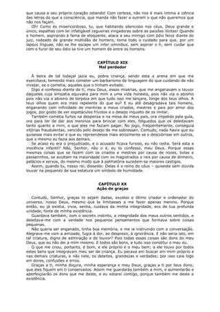 que causa a seu próprio coração odiando! Com certeza, não nos é mais íntima a ciência
das letras do que a consciência, que manda não fazer a outrem o que não queremos que
não nos façam.
Oh! Como és misericordioso, tu, que habitando silencioso nos céus, Deus grande e
único, espalhas com lei infatigável cegueiras vingadoras sobre as paixões ilícitas! Quando
o homem, aspirando à fama de eloqüente, ataca a seu inimigo com ódio feroz diante do
juiz, rodeado de grande multidão de homens, toma todo o cuidado para que, por um
lapsus linguae, não se lhe escape um inter ominibus, sem aspirar o h, sem cuidar que
com o furor de seu ódio se tire um homem de entre os homens.
CAPÍTULO XIX
Mal perdedor
À beira de tal lodaçal jazia eu, pobre criança, sendo esta a arena em que me
exercitava, temendo mais cometer um barbarismo de linguagem do que cuidando de não
invejar, se o cometia, aqueles que o tinham evitado.
Digo e confesso diante de ti, meu Deus, essas misérias, que me angariavam o louvor
daqueles cuja simpatia equivalia para mim a uma vida honesta, pois não via o abismo
pois não via o abismo de torpeza em que tudo isso me lançara, longe dos teus olhos. A
teus olhos quem era mais repelente do que eu? E eu até desagradava tais homens,
enganando com infinidade de mentiras a meus criados, mestres e pais por amor dos
jogos, por gosto de ver espetáculos frívolos e o desejo inquieto de os imitar.
Também cometia furtos na despensa e na mesa de meus pais, ora impelido pela gula,
ora para ter de dar aos meninos para brincar com eles, folguedos que os deleitavam
tanto quanto a mim, e que eles me faziam pagar. No jogo, freqüentemente, conseguia
vitórias fraudulentas, vencido pelo desejo de me sobressair. Contudo, nada havia que eu
quisesse mais evitar e que eu repreendesse mais atrozmente se o descobrisse em outros,
que o mesmo eu fazia aos demais.
Se acaso eu era o prejudicado, e o acusado ficava furioso, eu não cedia. Será esta a
inocência infantil? Não, Senhor, não o é, eu to confesso, meu Deus. Porque essas
mesmas coisas que se fazem com os criados e mestres por causa de nozes, bolas e
passarinhos, se avultam na maioridade com os magistrados e reis por causa de dinheiro,
palácios e servos, do mesmo modo que à palmatória sucedem-se maiores castigos.
Assim, quando tu, nosso rei, disseste: Delas é o reino do céus – quiseste sem dúvida
louvar na pequenez de sua estatura um símbolo de humildade.
CAPÍTULO XX
Ação de graças
Contudo, Senhor, graças te sejam dadas, excelso e ótimo criador e ordenador do
universo, nosso Deus, mesmo que te limitasses a me fazer apenas menino. Porque
então, eu já existia, vivia, sentia, cuidava da minha integridade, eco de tua profunda
unidade, fonte de minha existência.
Guardava também, com o secreto instinto, a integridade dos meus outros sentidos, e
deleitava-me com a verdade nos pequenos pensamentos que formava sobre coisas
pequenas.
Não queria ser enganado, tinha boa memória, e me ia instruindo com a conversação.
Alegrava-me com a amizade, fugia à dor, ao desprezo, à ignorância. E não seria isto, em
tal criatura, digno de admiração e de louvor? Pois todas essas coisas são dons do meu
Deus, que eu não dei a mim mesmo. E todos são bons, e tudo isso constitui o meu eu.
O que me criou, portanto, é bom, e ele próprio é o meu bem; a ele louvo por todos
estes bens que integravam meu ser de criança. Eu pecava em buscar em mim próprio e
nas demais criaturas, e não nele, os deleites, grandezas e verdades; por isso caia logo
em dores, confusões e erros.
Graças a ti, minha doçura, minha esperança e meu Deus, graças a ti por teus dons;
que eles fiquem em ti conservados. Assim me guardarás também a mim, e aumentarão e
aperfeiçoarão os dons que me deste, e eu estarei contigo, porque também me deste a
existência.

 