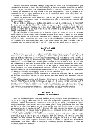 Disse há pouco que medimos o tempo que passa; de modo que podemos afirmar que
um lapso de tempo é o dobro de outro, ou igual, e apontar entre os intervalos de tempo
outras relações, mediante esse processo comparativo. Portanto, como eu dizia, medimos
o tempo no momento em que passa. E se me perguntarem: Como o sabes? – eu
responderia: Sei porque o medimos, e porque é impossível medir o que não existe; ora,
o passado e o futuro não existem.
Quanto ao presente, como podemos medi-lo, se não tem duração? Portanto, só
podemos medi-lo enquanto passa; e quando passou, não o medimos mais, porque não
há mais nada a mentir.
Mas de onde se origina, por onde passa, para onde vai o tempo quando o medimos?
De onde vem senão do futuro? Por onde passa, senão pelo presente? Para onde vai
senão para o passado? Nasce pois do que ainda não existe, atravessa o que não tem
duração, e corre para o que não existe mais. No entanto, o que é que medimos, senão o
tempo relacionado ao espaço?
Quando dizemos de um tempo que é simples, duplo, ou triplo, ou igual, ou quando
formulamos qualquer outra relação dessa espécie, nada mais fazemos do que medir
espaços de tempo. Em que espaço medimos então o tempo no momento em que passa?
No futuro, talvez, donde procede? Mas o que ainda não existe não pode ser medido. Será
no presente, por onde ele passa? Mas, como medir o que não tem extensão? Será no
passado, para onde caminha? Mas o que não existe mais escapa à qualquer medida.
CAPÍTULO XXII
O enigma
Minha alma se inflama no desejo de deslindar este enigma tão complicado! Senhor,
meu Deus, meu bom Pai, eu to suplico por Cristo; não queiras tolher a meu desejo a
solução de tais problemas, tão familiares mas tão obscuros; permite que eu os penetre, e
faze com que a luz de tua misericórdia os ilumine, Senhor! A quem poderia eu consultar
sobre isso? A quem confessaria minha ignorância com mais proveito do que a ti, que não
se despraz com o forte zelo que me inflama por tuas Escrituras? Concede-me o que amo,
pois este amor é um dom teu. Dá-me, ó Pai, esta graça, tu que sabes presentear com
boas dádivas a teus filhos. Concede-me essa luz, porque determinei conhecê-las, e meu
esforço será rude até que me reveles esses mistérios. Eu to suplico, por Cristo, em nome
do Santo dos Santos, que ninguém perturbe minha investigação.
Acreditei, e por isso falo. Minha esperança, a esperança pela qual vivo, é contemplar
as delícias do Senhor. Eis que tornaste velhos os meus dias, e eles passam, não sei
como.
Nós só falamos de tempo, e de tempo, e de tempos e de tempos. Quanto tempo esse
homem falou? Quanto tempo demorou para fazê-lo? Há quanto tempo não vejo isto! A
duração desta sílaba é o dobro daquela, que é breve. Assim nos expressamos e assim
ouvimos, e todos nos compreendem, e nós compreendemos. São palavras claras e de
uso corrente, mas encerram mistérios, e compreendê-las requer melhor análise.
CAPÍTULO XXIII
O tempo e o movimento
Ouvi um homem instruído dizer que o tempo é nada mais do que o movimento do sol,
da lua e dos astros. Não concordo. Por que não seria então o tempo o movimento de
todos os corpos? Se os astros passassem, e a roda de um oleiro continuasse a rodar,
deixaria acaso de existir tempo para medir suas voltas? Como poderíamos dizer que elas
se davam a intervalos iguais, ou ora mais rápida, ora mais lentamente, e que umas
demoravam mais e outras menos? E, dizendo isto, não estaríamos falando do tempo?
Não haveria mais em nossas palavras sílabas longas e breves, porque umas ressoam por
mais tempo e outras por menos tempo?
E tu, Deus, concede aos homens que percebam, que reconheçam neste modesto
exemplo, o que as coisas grandes e pequenas têm em comum. Há astros e luminares
celestes que nos servem de sinais e marcam as estações, os dias e os anos. Isso é
verdade; todavia, como eu jamais diria que a volta realizada por aquela roda de madeira
representa o dia, nem o sábio cuja opinião transcrevo poderia afirmar que a volta da
roda não representa o tempo.

 