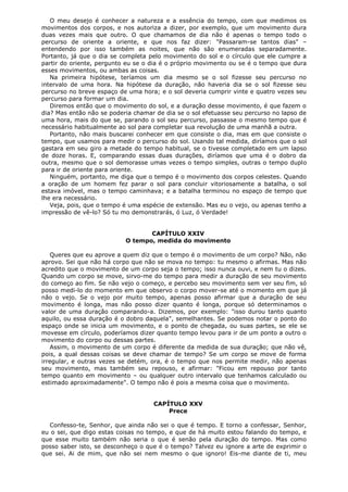 O meu desejo é conhecer a natureza e a essência do tempo, com que medimos os
movimentos dos corpos, e nos autoriza a dizer, por exemplo, que um movimento dura
duas vezes mais que outro. O que chamamos de dia não é apenas o tempo todo o
percurso de oriente a oriente, e que nos faz dizer: "Passaram-se tantos dias" –
entendendo por isso também as noites, que não são enumeradas separadamente.
Portanto, já que o dia se completa pelo movimento do sol e o círculo que ele cumpre a
partir do oriente, pergunto eu se o dia é o próprio movimento ou se é o tempo que dura
esses movimentos, ou ambas as coisas.
Na primeira hipótese, teríamos um dia mesmo se o sol fizesse seu percurso no
intervalo de uma hora. Na hipótese da duração, não haveria dia se o sol fizesse seu
percurso no breve espaço de uma hora; e o sol deveria cumprir vinte e quatro vezes seu
percurso para formar um dia.
Diremos então que o movimento do sol, e a duração desse movimento, é que fazem o
dia? Mas então não se poderia chamar de dia se o sol efetuasse seu percurso no lapso de
uma hora, mais do que se, parando o sol seu percurso, passasse o mesmo tempo que é
necessário habitualmente ao sol para completar sua revolução de uma manhã a outra.
Portanto, não mais buscarei conhecer em que consiste o dia, mas em que consiste o
tempo, que usamos para medir o percurso do sol. Usando tal medida, diríamos que o sol
gastara em seu giro a metade do tempo habitual, se o tivesse completado em um lapso
de doze horas. E, comparando essas duas durações, diríamos que uma é o dobro da
outra, mesmo que o sol demorasse umas vezes o tempo simples, outras o tempo duplo
para ir de oriente para oriente.
Ninguém, portanto, me diga que o tempo é o movimento dos corpos celestes. Quando
a oração de um homem fez parar o sol para concluir vitoriosamente a batalha, o sol
estava imóvel, mas o tempo caminhava; e a batalha terminou no espaço de tempo que
lhe era necessário.
Veja, pois, que o tempo é uma espécie de extensão. Mas eu o vejo, ou apenas tenho a
impressão de vê-lo? Só tu mo demonstrarás, ó Luz, ó Verdade!
CAPÍTULO XXIV
O tempo, medida do movimento
Queres que eu aprove a quem diz que o tempo é o movimento de um corpo? Não, não
aprovo. Sei que não há corpo que não se mova no tempo: tu mesmo o afirmas. Mas não
acredito que o movimento de um corpo seja o tempo; isso nunca ouvi, e nem tu o dizes.
Quando um corpo se move, sirvo-me do tempo para medir a duração de seu movimento
do começo ao fim. Se não vejo o começo, e percebo seu movimento sem ver seu fim, só
posso medi-lo do momento em que observo o corpo mover-se até o momento em que já
não o vejo. Se o vejo por muito tempo, apenas posso afirmar que a duração de seu
movimento é longa, mas não posso dizer quanto é longa, porque só determinamos o
valor de uma duração comparando-a. Dizemos, por exemplo: "isso durou tanto quanto
aquilo, ou essa duração é o dobro daquela", semelhantes. Se podemos notar o ponto do
espaço onde se inicia um movimento, e o ponto de chegada, ou suas partes, se ele se
movesse em círculo, poderíamos dizer quanto tempo levou para ir de um ponto a outro o
movimento do corpo ou dessas partes.
Assim, o movimento de um corpo é diferente da medida de sua duração; que não vê,
pois, a qual dessas coisas se deve chamar de tempo? Se um corpo se move de forma
irregular, e outras vezes se detém, ora, é o tempo que nos permite medir, não apenas
seu movimento, mas também seu repouso, e afirmar: "Ficou em repouso por tanto
tempo quanto em movimento – ou qualquer outro intervalo que tenhamos calculado ou
estimado aproximadamente". O tempo não é pois a mesma coisa que o movimento.
CAPÍTULO XXV
Prece
Confesso-te, Senhor, que ainda não sei o que é tempo. E torno a confessar, Senhor,
eu o sei, que digo estas coisas no tempo, e que de há muito estou falando do tempo, e
que esse muito também não seria o que é senão pela duração do tempo. Mas como
posso saber isto, se desconheço o que é o tempo? Talvez eu ignore a arte de exprimir o
que sei. Ai de mim, que não sei nem mesmo o que ignoro! Eis-me diante de ti, meu

 