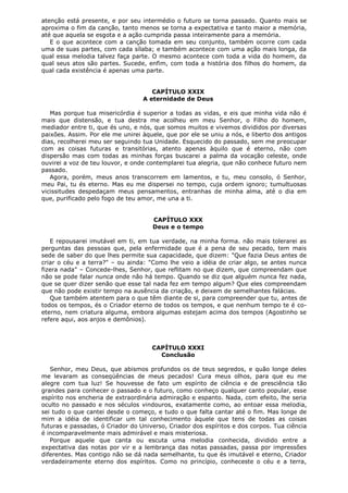 atenção está presente, e por seu intermédio o futuro se torna passado. Quanto mais se
aproxima o fim da canção, tanto menos se torna a expectativa e tanto maior a memória,
até que aquela se esgota e a ação cumprida passa inteiramente para a memória.
E o que acontece com a canção tomada em seu conjunto, também ocorre com cada
uma de suas partes, com cada sílaba; e também acontece com uma ação mais longa, da
qual essa melodia talvez faça parte. O mesmo acontece com toda a vida do homem, da
qual seus atos são partes. Sucede, enfim, com toda a história dos filhos do homem, da
qual cada existência é apenas uma parte.
CAPÍTULO XXIX
A eternidade de Deus
Mas porque tua misericórdia é superior a todas as vidas, e eis que minha vida não é
mais que distensão, e tua destra me acolheu em meu Senhor, o Filho do homem,
mediador entre ti, que és uno, e nós, que somos muitos e vivemos divididos por diversas
paixões. Assim. Por ele me unirei àquele, que por ele se uniu a nós, e liberto dos antigos
dias, recolherei meu ser seguindo tua Unidade. Esquecido do passado, sem me preocupar
com as coisas futuras e transitórias, atento apenas àquilo que é eterno, não com
dispersão mas com todas as minhas forças buscarei a palma da vocação celeste, onde
ouvirei a voz de teu louvor, e onde contemplarei tua alegria, que não conhece futuro nem
passado.
Agora, porém, meus anos transcorrem em lamentos, e tu, meu consolo, ó Senhor,
meu Pai, tu és eterno. Mas eu me dispersei no tempo, cuja ordem ignoro; tumultuosas
vicissitudes despedaçam meus pensamentos, entranhas de minha alma, até o dia em
que, purificado pelo fogo de teu amor, me una a ti.
CAPÍTULO XXX
Deus e o tempo
E repousarei imutável em ti, em tua verdade, na minha forma. não mais tolerarei as
perguntas das pessoas que, pela enfermidade que é a pena de seu pecado, tem mais
sede de saber do que lhes permite sua capacidade, que dizem: "Que fazia Deus antes de
criar o céu e a terra?" – ou ainda: "Como lhe veio a idéia de criar algo, se antes nunca
fizera nada" – Concede-lhes, Senhor, que reflitam no que dizem, que compreendam que
não se pode falar nunca onde não há tempo. Quando se diz que alguém nunca fez nada,
que se quer dizer senão que esse tal nada fez em tempo algum? Que eles compreendam
que não pode existir tempo na ausência da criação, e deixem de semelhantes falácias.
Que também atentem para o que têm diante de si, para compreender que tu, antes de
todos os tempos, és o Criador eterno de todos os tempos, e que nenhum tempo te é coeterno, nem criatura alguma, embora algumas estejam acima dos tempos (Agostinho se
refere aqui, aos anjos e demônios).

CAPÍTULO XXXI
Conclusão
Senhor, meu Deus, que abismos profundos os de teus segredos, e quão longe deles
me levaram as conseqüências de meus pecados! Cura meus olhos, para que eu me
alegre com tua luz! Se houvesse de fato um espírito de ciência e de presciência tão
grandes para conhecer o passado e o futuro, como conheço qualquer canto popular, esse
espírito nos encheria de extraordinária admiração e espanto. Nada, com efeito, lhe seria
oculto no passado e nos séculos vindouros, exatamente como, ao entoar essa melodia,
sei tudo o que cantei desde o começo, e tudo o que falta cantar até o fim. Mas longe de
mim a idéia de identificar um tal conhecimento àquele que tens de todas as coisas
futuras e passadas, ó Criador do Universo, Criador dos espíritos e dos corpos. Tua ciência
é incomparavelmente mais admirável e mais misteriosa.
Porque aquele que canta ou escuta uma melodia conhecida, dividido entre a
expectativa das notas por vir e a lembrança das notas passadas, passa por impressões
diferentes. Mas contigo não se dá nada semelhante, tu que és imutável e eterno, Criador
verdadeiramente eterno dos espíritos. Como no princípio, conheceste o céu e a terra,

 