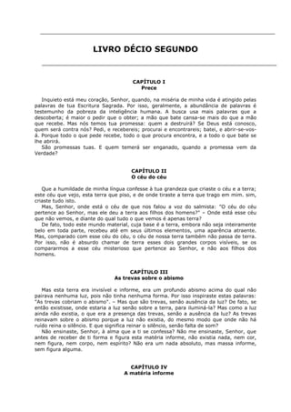 LIVRO DÉCIO SEGUNDO

CAPÍTULO I
Prece
Inquieto está meu coração, Senhor, quando, na miséria de minha vida é atingido pelas
palavras de tua Escritura Sagrada. Por isso, geralmente, a abundância de palavras é
testemunho da pobreza da inteligência humana. A busca usa mais palavras que a
descoberta; é maior o pedir que o obter; a mão que bate cansa-se mais do que a mão
que recebe. Mas nós temos tua promessa: quem a destruirá? Se Deus está conosco,
quem será contra nós? Pedi, e recebereis; procurai e encontrareis; batei, e abrir-se-vosá. Porque todo o que pede recebe, todo o que procura encontra, e a todo o que bate se
lhe abrirá.
São promessas tuas. E quem temerá ser enganado, quando a promessa vem da
Verdade?
CAPÍTULO II
O céu do céu
Que a humildade de minha língua confesse à tua grandeza que criaste o céu e a terra;
este céu que vejo, esta terra que piso, e de onde tiraste a terra que trago em mim. sim,
criaste tudo isto.
Mas, Senhor, onde está o céu de que nos falou a voz do salmista: "O céu do céu
pertence ao Senhor, mas ele deu a terra aos filhos dos homens?" – Onde está esse céu
que não vemos, e diante do qual tudo o que vemos é apenas terra?
De fato, todo este mundo material, cuja base é a terra, embora não seja inteiramente
belo em toda parte, recebeu até em seus últimos elementos, uma aparência atraente.
Mas, comparado com esse céu do céu, o céu de nossa terra também não passa de terra.
Por isso, não é absurdo chamar de terra esses dois grandes corpos visíveis, se os
compararmos a esse céu misterioso que pertence ao Senhor, e não aos filhos dos
homens.
CAPÍTULO III
As trevas sobre o abismo
Mas esta terra era invisível e informe, era um profundo abismo acima do qual não
pairava nenhuma luz, pois não tinha nenhuma forma. Por isso inspiraste estas palavras:
"As trevas cobriam o abismo". – Mas que são trevas, senão ausência da luz? De fato, se
então existisse, onde estaria a luz senão sobre a terra, para iluminá-la? Mas como a luz
ainda não existia, o que era a presença das trevas, senão a ausência da luz? As trevas
reinavam sobre o abismo porque a luz não existia, do mesmo modo que onde não há
ruído reina o silêncio. E que significa reinar o silêncio, senão falta de som?
Não ensinaste, Senhor, à alma que a ti se confessa? Não me ensinaste, Senhor, que
antes de receber de ti forma e figura esta matéria informe, não existia nada, nem cor,
nem figura, nem corpo, nem espírito? Não era um nada absoluto, mas massa informe,
sem figura alguma.
CAPÍTULO IV
A matéria informe

 