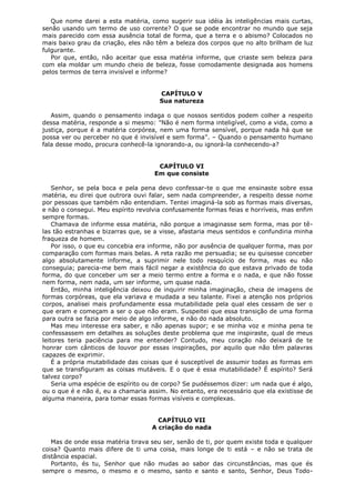 Que nome darei a esta matéria, como sugerir sua idéia às inteligências mais curtas,
senão usando um termo de uso corrente? O que se pode encontrar no mundo que seja
mais parecido com essa ausência total de forma, que a terra e o abismo? Colocados no
mais baixo grau da criação, eles não têm a beleza dos corpos que no alto brilham de luz
fulgurante.
Por que, então, não aceitar que essa matéria informe, que criaste sem beleza para
com ela moldar um mundo cheio de beleza, fosse comodamente designada aos homens
pelos termos de terra invisível e informe?
CAPÍTULO V
Sua natureza
Assim, quando o pensamento indaga o que nossos sentidos podem colher a respeito
dessa matéria, responde a si mesmo: "Não é nem forma inteligível, como a vida, como a
justiça, porque é a matéria corpórea, nem uma forma sensível, porque nada há que se
possa ver ou perceber no que é invisível e sem forma". – Quando o pensamento humano
fala desse modo, procura conhecê-la ignorando-a, ou ignorá-la conhecendo-a?
CAPÍTULO VI
Em que consiste
Senhor, se pela boca e pela pena devo confessar-te o que me ensinaste sobre essa
matéria, eu direi que outrora ouvi falar, sem nada compreender, a respeito desse nome
por pessoas que também não entendiam. Tentei imaginá-la sob as formas mais diversas,
e não o consegui. Meu espírito revolvia confusamente formas feias e horríveis, mas enfim
sempre formas.
Chamava de informe essa matéria, não porque a imaginasse sem forma, mas por têlas tão estranhas e bizarras que, se a visse, afastaria meus sentidos e confundiria minha
fraqueza de homem.
Por isso, o que eu concebia era informe, não por ausência de qualquer forma, mas por
comparação com formas mais belas. A reta razão me persuadia; se eu quisesse conceber
algo absolutamente informe, a suprimir nele todo resquício de forma, mas eu não
conseguia; parecia-me bem mais fácil negar a existência do que estava privado de toda
forma, do que conceber um ser a meio termo entre a forma e o nada, e que não fosse
nem forma, nem nada, um ser informe, um quase nada.
Então, minha inteligência deixou de inquirir minha imaginação, cheia de imagens de
formas corpóreas, que ela variava e mudada a seu talante. Fixei a atenção nos próprios
corpos, analisei mais profundamente essa mutabilidade pela qual eles cessam de ser o
que eram e começam a ser o que não eram. Suspeitei que essa transição de uma forma
para outra se fazia por meio de algo informe, e não do nada absoluto.
Mas meu interesse era saber, e não apenas supor; e se minha voz e minha pena te
confessassem em detalhes as soluções deste problema que me inspiraste, qual de meus
leitores teria paciência para me entender? Contudo, meu coração não deixará de te
honrar com cânticos de louvor por essas inspirações, por aquilo que não têm palavras
capazes de exprimir.
É a própria mutabilidade das coisas que é susceptível de assumir todas as formas em
que se transfiguram as coisas mutáveis. E o que é essa mutabilidade? É espírito? Será
talvez corpo?
Seria uma espécie de espírito ou de corpo? Se pudéssemos dizer: um nada que é algo,
ou o que é e não é, eu a chamaria assim. No entanto, era necessário que ela existisse de
alguma maneira, para tomar essas formas visíveis e complexas.
CAPÍTULO VII
A criação do nada
Mas de onde essa matéria tirava seu ser, senão de ti, por quem existe toda e qualquer
coisa? Quanto mais difere de ti uma coisa, mais longe de ti está – e não se trata de
distância espacial.
Portanto, és tu, Senhor que não mudas ao sabor das circunstâncias, mas que és
sempre o mesmo, o mesmo e o mesmo, santo e santo e santo, Senhor, Deus Todo-

 