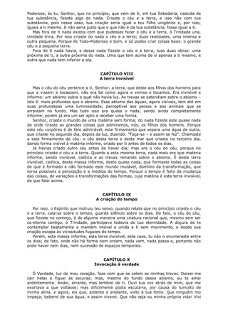 Poderoso, és tu, Senhor, que no princípio, que vem de ti, em tua Sabedoria, nascida de
tua substância, fizeste algo do nada. Criaste o céu e a terra, e isso não com tua
substância, pois nesse caso, tua criação seria igual a teu Filho unigênito e, por isso,
iguais a ti mesmo. E não seria justo que o que não é da tua substância, fosse igual a ti.
Mas fora de ti nada existia com que pudesses fazer o céu e a terra, ó Trindade una,
Unidade trina. Por isso criaste do nada o céu e a terra; duas realidades, uma imensa e
outra pequena. Porque és Todo-Poderoso e bom, e só podes criar coisas boas: o grande
céu e a pequena terra.
Fora de ti nada havia, e desse nada fizeste o céu e a terra, tuas duas obras: uma
próxima de ti, a outra próxima do nada. Uma que tem acima de si apenas a ti mesmo, e
outra que nada tem inferior a ela.
CAPÍTULO VIII
A terra invisível
Mas o céu do céu pertence a ti, Senhor; a terra, que deste aos filhos dos homens para
que a vissem e tocassem, não era tal como agora e vemos e tocamos. Era invisível e
informe: um abismo sobre o qual não havia luz. As trevas se estendiam sobre o abismo –
isto é: mais profundas que o abismo. Esse abismo das águas, agora visíveis, tem até em
suas profundezas uma luminosidade, perceptível aos peixes e aos animais que se
arrastam no fundo. Mas tudo isso era quase o nada, sendo ainda completamente
informe; porém já era um ser apto a receber uma forma.
Senhor, criaste o mundo de uma matéria sem forma; do nada fizeste este quase nada
de onde tiraste as grandes coisas que admiramos, nós, os filhos dos homens. Porque
este céu corpóreo é de fato admirável, este firmamento que separa uma água de outra,
que criaste no segundo dia, depois da luz, dizendo: "Faça-se – e assim se fez". Chamaste
a este firmamento de céu: o céu desta terra e deste mar que criaste no terceiro dia,
dando forma visível à matéria informe, criado por ti antes de todos os dias.
Já havias criado outro céu antes de haver dia; mas era o céu do céu, porque no
princípio criaste o céu e a terra. Quanto a esta mesma terra, nada mais era que matéria
informe, sendo invisível, caótica e as trevas reinando sobre o abismo. É desta terra
invisível, caótica, desta massa informe, deste quase nada, que formaste todas as coisas
de que é formado e não formado este mundo mutável, domínio da transformação, que
torna possíveis a percepção e a medida do tempo. Porque o tempo é feito da mudança
das coisas, de variações e transformações das formas, cuja matéria é esta terra invisível,
de que falei acima.
CAPÍTULO IX
A criação do tempo
Por isso, o Espírito que instruiu teu servo, quando relata que no princípio criaste o céu
e a terra, cala-se sobre o tempo, guarda silêncio sobre os dias. De fato, o céu do céu,
que fizeste no começo, é de alguma maneira uma criatura racional que, mesmo sem ser
co-eterna contigo, ó Trindade, participava todavia de tua eternidade. A doçura de te
contemplar beatamente a mantém imóvel e unida a ti sem movimento, e desde sua
criação escapa às vicissitudes fugazes do tempo.
Porém, esta massa informe, esta terra invisível, este caos, tu não o enumeraste entre
os dias; de fato, onde não há forma nem ordem, nada vem, nada passa e, portanto não
pode haver nem dias, nem sucessão de espaços temporais.
CAPÍTULO X
Invocação à verdade
Ó Verdade, luz de meu coração, faze com que se calem as minhas trevas. Deixei-me
cair nelas e fiquei às escuras; mas, mesmo do fundo desse abismo, eu te amei
ardentemente. Andei, errante, mas lembrei de ti. Ouvi tua voz atrás de mim, que me
exortava a que voltasse; mas dificilmente podia escutá-la, por causa do tumulto de
minha alma. e agora, eis que, ardente e anelante, volto à tua fonte. Que ninguém mo
impeça; beberei de sua água, e assim viverei. Que não seja eu minha própria vida! Vivi

 