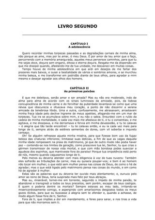 LIVRO SEGUNDO

CAPÍTULO I
A adolescência
Quero recordar minhas torpezas passadas e as degradações carnais de minha alma,
não porque as ame, mas por te amar, ó meu Deus. É por amor de teu amor que o faço,
percorrendo com a memória amargurada, aqueles meus perversos caminhos, para que tu
me sejas doce, doçura sem engano, ditosa e eterna doçura. Resgata-me da dispersão em
que me dissipei quando, afastando-me de tua unidade, me desvaneci em muitas coisas.
Tempo houve de minha adolescência em que ardi em desejos de me fartar dos
prazeres mais baixos, e ousei a bestialidade de vários e sombrios amores, e se murchou
minha beleza, e me transformei em podridão diante de teus olhos, para agradar a mim
mesmo e desejar agradar aos olhos dos homens.
CAPÍTULO II
As primeiras paixões
E que me deleitava, senão amar e ser amada? Mas eu não era moderado, indo de
alma para alma de acordo com os sinais luminosos da amizade, pois, da lodosa
concupiscência de minha carne e do fervilhar da puberdade levantava-se como que uma
névoa que obscurecia e ofuscava meu coração, a ponto de não discernir a serena
amizade da tenebrosa libido. Uma e outra, confusamente, me abrasavam; arrastavam
minha fraca idade pelo declive íngreme de meus apetites, afogando-me em um mar de
torpezas. Tua ira se acumulava sobre mim, e eu não o sabia. Ensurdeci com o ruído da
cadeia de minha mortalidade, e cada vez mais me afastava de ti, e tu o consentias; e me
agitava, e me dissipava, e me derramava e fervia em minha devassidão, e tu te calavas
– ó alegria que tão tarde encontrei! – tu te calavas então, e eu ia cada vez mais para
longe de ti, sempre atrás de estéreis sementes de dores, com vil soberba e inquieto
cansaço.
Oh! Se alguém refreasse aquela minha miséria, para que fizesse bom uso da fugaz
beleza das criaturas inferiores; limitasse suas delicias, a fim de que as vagas daquela
minha idade rompessem na praia do matrimonio, já que de outro modo não podia haver
paz – contendo-se nos limites da geração, como prescreve tua lei, Senhor, tu que crias o
gérmen transmissor de nossa vida mortal, e que com mão bondosa podes suavizar a
agudeza dos espinhos, que mantiveste fora do paraíso! Porque tua onipotência está perto
de nós, mesmo quando vagueamos longe de ti.
Pelo menos eu deveria atender com mais diligencia à voz de tuas nuvens: Também
eles sofrerão as tribulações da carne; mas eu quisera poupar-vos; e bom é ao homem
não tocar em mulher; o que está sem mulher pensa nas coisas de Deus, de como o há de
agradar; mas o que está ligado pelo matrimonio pensa nas coisas do mundo, e em como
há de agradar à mulher.
Estas são as palavras que eu deveria ter ouvido mais atentamente; e, eunuco pelo
amor ao reino de Deus, teria suspirado mais feliz por teus abraços.
Mas eu, miserável, tornei-me em torrente, seguindo o ímpeto de minha paixão, te
abandonei e transgredi a todos os teus preceitos, sem porém, escapar de teus castigos.
E quem o poderia dentre os mortais? Sempre estavas ao meu lado, irritando-se
misericordiosamente comigo, e aspergindo com amaríssimos desgostos todos os meus
gozos ilícitos, para que eu buscasse a alegria sem te ofender e, quando a achasse, de
modo algum fosse fora de ti, Senhor.
Fora de ti, que impões a dor em mandamento, e feres para sarar, e nos tiras a vida
para que não morramos sem ti.

 