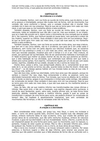 mal por minha culpa, e fui a causa de minha morte. Em ti eu revivo! Fala-me, ensina-me.
Creio em teus livros, e tuas palavras encerram profundos mistérios.
CAPÍTULO XI
As criaturas e o criador
Já me disseste, Senhor, com voz forte ao ouvido de minha alma, que és eterno, e que
só tu possuis a imortalidade, porque não mudas nem de forma, nem de movimento; tua
vontade não varia conforme o tempo, pois a vontade mutável não é imortal. Esta
verdade me é clara em tua presença. Peço-te que ela se torne para mim cada vez mais
clara, e sob tuas asas eu me mantenha atento a esta evidência.
Também disseste, Senhor, com voz forte ao ouvido de minha alma, que todas as
naturezas, todas as substâncias que não são o que és, mas que existem, tu as criaste;
que só o nada não provém de ti, assim como o movimento de uma vontade que se afasta
de ti, Ser supremo. Enfim, que nenhum pecado te causa dano, nem perturba a ordem de
teu império, superior ou inferior. Essa verdade é clara para mim em tua presença. Peçote que se torne para mim cada vez mais clara, e que sob tuas asas eu me mantenha
atento a esta evidência.
Também disseste, Senhor, com voz forte ao ouvido de minha alma, que essa criatura,
que tem em ti seu único deleite, não te é co-eterna; que goza de ti em união casta e
duradoura, sem nunca trair em parte alguma sua natureza mutável; que, se conserva
sempre em tua presença e unida a ti com todo seu amor, não tem de esperar futuro,
nem que recordar passado, imutável pois com o tempo e o vir a ser. Feliz criatura, se
existe, por participar de tua felicidade, feliz de ser perenemente habitada e iluminada por
ti! Nada encontro que melhor se possa chamar de céu de céu que pertence ao Senhor,
que a esta habitação de tua divindade, que contempla tuas delícias sem que nada a
afaste para outras partes. Puro espírito, intimamente ligado por um elo de paz com esses
santos, espíritos, cidadãos de tua cidade, situada no céu e acima do nosso céu.
Diante disso, possa a alma, cuja peregrinação afastou de ti, compreender se já tem
sede de ti, se seu pranto se tornou seu pão, quando todos os dias lhe dizem: Onde está
teu Deus? – se ela deseja apenas habitar em tua morada todos os dias de sua vida. E
que é sua vida, senão tu?
Que são teus dias, senão tua eternidade, como teus anos que não passam, porque és
sempre o mesmo? Por isso, digo, faça compreender à alma, se possível, como tua
eternidade transcende todos os temos. Tua morada, que nunca se afastou de ti, embora
não te tendo co-eterna, graças à sua incessante e ininterrupta união contigo, não padece
de vicissitudes do tempo. Essa verdade é clara para mim em tua presença. Peço-te que
se torne para mim cada vez mais clara, e que sob tuas asas eu me mantenha atento a
esta evidência.
Vejo, de fato, não sei que matéria informe nas transformações das coisas últimas e
ínfimas. Mas quem dirá, a não ser o insensato, cujo espírito vagueia entre quimeras, à
mercê de seus fantasmas, quem, salvo este, ousaria afirmar que, se toda forma fosse
destruída, abolida, restando apenas a matéria informe, graças à qual as coisas se
transformam e passam de uma forma para outra, ela poderia produzir as vicissitudes do
tempo? Não, tal hipótese é absolutamente impossível, pois sem variedade de
movimentos não há tempo; e não há variedade onde não há forma.
CAPÍTULO XII
A criação e a eternidade
Bem consideradas estas coisas, por graça tua, meu Deus, e como me incitasse a
bater, e como me abres quando bato, encontro duas criações tuas não afetadas pelo
tempo, embora nenhuma delas te seja co-eterna. Uma, que criaste tão perfeita que
jamais deixa de te contemplar, que não sofre nenhuma mudança, embora de natureza
mutável, e goza de tua eternidade e de tua imutabilidade. Outra, informe, a ponto de lhe
ser impossível passar de uma forma para outra, quer no movimento, quer no repouso, e,
portanto, incapaz de estar sujeito ao tempo. Mas tu não a deixaste informe pois, antes
de qualquer dia, fizeste no principio o céu e a terra, as duas obras de que falava.
Mas a terra era invisível e informe, e as trevas reinavam sobre o abismo. Por essas
palavras, a Escritura sugere a idéia de algo informe, para ensinar aos poucos aos
espíritos que não podem conceber que a falta absoluta de forma não se confunde com o

 