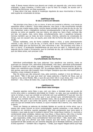 nada. É dessa massa informe que deveria ser criado um segundo céu, uma terra visível,
ordenada, a água cristalina, e enfim tudo o que foi feito na criação, de acordo com a
tradição das Escrituras, em dias sucessivos.
E essa obra é tal que, devido à mudanças regulares de seus movimentos e formas,
está sujeita às vicissitudes do tempo.
CAPÍTULO XIII
O céu e a terra em Gênesis
"No princípio criou Deus o céu e a terra. A terra era invisível e informe, e as trevas se
estendiam sobre o abismo." Ouço estas palavras, meu Deus, e não encontrando menção
do dia em que criaste essas coisas, concluo dessa omissão que se trata do céu do céu, do
céu intelectual, onde a inteligência conhece simultaneamente e não por partes; não por
enigma, ou como um espelho, mas por inteiro, em plena luz, face a face; conhece não
ora isto, ora aquilo, mas, como disse, simultaneamente, sem a seqüência temporal.
Concluo também que se trata da terra invisível, informe, estranha às vicissitudes do
tempo, que ora causam isto, ora aquilo, pois onde não há forma não pode haver isto ou
aquilo.
Dessas realidades, uma de forma acabada desde o início, a outra absolutamente
informe, o céu, isto é: o céu do céu, e a terra, isto é: terra invisível e informe, é bem a
propósito delas que tua Escritura diz, sem mencionar o dia: "No princípio criou Deus o
céu e a terra". E acrescenta imediatamente de que terra se trata. E, indicando que no
segundo dia foi criado o firmamento, que foi chamado de céu, dá a entender também de
que céu falara antes, sem precisar o dia.
CAPÍTULO XIV
A profundidade das Escrituras
Admirável profundidade das tuas palavras! Sua aparência nos acaricia, como se
acariciam as crianças! Sim, admirável profundidade, meu Deus, admirável profundidade!
O meditá-las causa um arrepio sagrado, tremor de respeito, estremecimento de amor.
Odeio com veemência seus inimigos. Oh! Se pudesses fazê-los morrer sob teu gládio de
dois gumes, para que não tivessem mais inimigos! Desejaria que eles morressem para si
mesmos, e que vivessem só para ti.
Mas há outros que não censuram mas, pelo contrário, exaltam o livro de Gênesis, e
que dizem: "Não é isto que quis dizer por essas palavras o Espírito de Deus, que as
inspirou a teu servo Moisés. Não, o que ele quis dizer não é o que dizes, mas o que nós
dizemos" – Eis, ó Deus de todos nós, o que eu lhes respondo: sê nosso árbitro.
CAPÍTULO XV
O que dizem seus inimigos
Ousareis apontar como falso o que, com voz clara, a Verdade disse ao ouvido de
minha alma sobre a verdadeira eternidade do Criador: ou seja, que sua substância não
varia no tempo, e que sua vontade se confunde com sua substância? E que por isso ele
não quer ora isto, ora aquilo, mas quer o que sempre quis, simultaneamente e para
sempre. Sua vontade não se exerce repetidas vezes, não se propõe ora esta, ora aquela
finalidade, não quer o que antes não queria, nem deixa de querer o que antes queria,
uma vez que tal vontade seria mutável, e o que é mutável não é eterno; ora, nosso Deus
é eterno.
Tereis por falazes as palavras da Verdade faladas ao ouvido de minha alma: que a
espera das coisas futuras se torna contemplação, quando presentes, e que depois se
transforma em memória, quando passadas? Que todo pensamento que varia assim é
mutável, e que nada do que é mutável é eterno? Ora, nosso Deus é eterno. E, reunindo e
condensando estas verdades, deduzo que meu Deus, o Deus eterno, não criou o mundo
por um novo ato de volição, e que sua ciência não admite nada que seja transitório.
Que respondeis, então, meus contraditores? Será isso falso? – Não, dizem eles. – Mas
então? Será que erro afirmar que toda criatura que tem forma, que toda matéria
susceptível de têla recebe seu ser somente daquele que é Bondade soberana, porque ele
é Ente supremo? – Também não o negamos. – Então, que negais? Negais talvez que haja

 