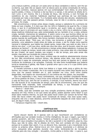 uma criatura sublime, unida por um casto amor ao Deus verdadeiro e eterno, sem lhe ser
co-eterna, que dele não se separa nem se desvia para as várias vicissitudes do tempo,
mas, pelo contrário, repousa apenas em sua contemplação? Com efeito, te ama tanto
quanto pedes, ó Deus, e mostras a ela tua face e a sacias, e ela jamais se afasta de ti,
nem rumo a sim mesma. Ela é a morada de Deus, não terrena, e nem formada de
substância do céu material, habitáculo espiritual que participa de tua eternidade,
imaculada por toda a eternidade. Tu a fundaste pelos séculos dos séculos; estabeleceste
uma ordem, que não passará jamais. Contudo, essa lei não é co-eterna, porque teve
princípio, foi criada.
Não encontramos o tempo antes dessa criação, porque a sabedoria foi a primeira de
todas as tuas criações. E é claro que não me refiro à Sabedoria da qual és Pai, ó nosso
Deus, e que te é perfeitamente igual e co-eterna, por quem todas as coisas foram
criadas, e que é o princípio em que criaste o céu e a terra; refiro-me à sabedoria criada,
dessa essência intelectual que, pela contemplação da luz, também é luz; a esta, embora
criada, também chamamos de sabedoria. E assim como a luz que ilumina difere da luz
refletida, a sabedoria criada difere da sabedoria incriada; e a justiça justificante difere da
justiça nascida da justificação. Nós fomos também chamados de tua justiça. Porque um
de teus servos disse: "Para que, em Cristo, nos tornemos a justiça de Deus". – Há
portanto, uma sabedoria criada antes de todas as coisas, e ela foi criada como espírito
racional e inteligente, que habita tua cidade santa, nossa mãe, que está no alto, livre e
eterna nos céus – e em que céus, senão aos céus dos céus, que te louvam, esse céu que
pertence ao Senhor? – Se não encontramos o tempo antes dessa sabedoria, é porque ela
precede à criação do tempo, tendo sido criada primeiro, mas antes dela há a eternidade
de seu Criador, de quem recebeu sua origem, e não do tempo, pois este ainda não
existia, mas pela sua condição de criatura criada.
Ela procede pois, de ti, nosso Deus, embora seja de essência absolutamente diversa
da tua. Não encontramos nenhum tempo, não apenas antes dela, mas nela própria,
porque ela é capaz de contemplar sempre tua face sem jamais se apartar de ti, sendo
incólume às mudanças e às variações. Contudo, há nela certa mutabilidade que poderia
torná-la tenebrosa e gélida, não fosse o grande amor que a une a ti e que brilha como
meridiana luz e calor.
Ó morada luminosa e pura! Amei tua beleza e o lugar onde mora a glória de meu
Senhor, teu criador e possuidor. Por ti eu suspiro durante meu exílio! Peço àquele que te
criou que me possua também em ti, pois também me criou. Errei como ovelha
desgarrada, mas espero ser reconduzido a ti nos ombros de meu pastor, teu arquiteto.
Que me respondeis a isto, meus contraditores, vós que, também considerais Moisés
um servo piedoso de Deus, e seus livros como oráculos do Espírito Santo? Não será esta
a casa de Deus que, sem lhe ser co-eterna, é contudo, á sua maneira, eterna nos céus?
Em vão buscais aí as vicissitudes do tempo, pois não as encontrareis, uma vez que ela
transcende toda extensão, toda volubilidade do tempo, e sua felicidade é estar
intimamente unida a Deus para sempre.
– Assim é – dizem eles.
Mas então, qual das verdades que meu coração proclamou diante de Deus, quando
escutava em meu íntimo a voz que canta sal glória, podeis apontar como falsa? O que
disse sobre matéria informe, na qual não podia haver ordem por carecer de forma? Mas
onde não havia ordem não podia haver vicissitude de tempo; mas esse quase nada,
enquanto não era o nada absoluto, provinha certamente daquele de onde nasce tudo o
que, de algum modo, existe.
– Tampouco negamos isto – dizem eles.
CAPÍTULO XVI
Outros adversários das Escrituras
Quero discutir diante de ti apenas com os que reconhecem por verdadeiras as
afirmações que tua verdade revelou à minha inteligência. Os que o negam, que ladrem
quanto quiserem, até ficar roucos. Tentarei persuadi-los a que se acalmem, e dêem
acesso em seus corações à tua palavra. Se não o quiserem e me repelirem, peço-te, meu
Deus, que não te cales, não te afastes de mim. fala com verdade em meu coração,
porque só tu podes falar assim. E eu os deixarei fora, soprando o pó e levantando terra
contra os próprios olhos. Retirar-me-ei em mim mesmo, levantando a ti cânticos de
amor, soluçando altos gemidos durante meu exílio, lembrando-me de Jerusalém,
voltando para ela meu coração – Jerusalém, minha pátria e minha mãe – e para ti, que

 