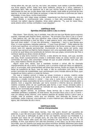reinas sobre ela, seu pai, sua luz, seu tutor, seu esposo, suas castas e grandes delícias,
sua firme alegria, enfim, todos seus bens inefáveis, porque és o único, soberano e
verdadeiro Bem. Não me apartarei de ti até que reúnas todas as partes dispersas e
deformadas do meu ser na paz dessa mãe muito amada, onde estão as primícias de meu
espírito, e de onde me vêm todas as certezas, e nela me reformes e confirmes por toda a
eternidade, ó meu Deus, minha misericórdia.
Àqueles que, sem negar essas verdades, respeitando tua Escritura Sagrada, obra do
piedoso Moisés, e reconhecendo nela, conosco, a mais alta autoridade a seguir, e
contudo nos opõem alguma objeções, dirijo estas palavras: "Tu, que és nosso Deus,
serás árbitro entre minhas confissões e suas objeções".
CAPÍTULO XVII
Opiniões diversas sobre o céu e a terra
Eles dizem: "Sem dúvida, isso é verdade, mas não era isso que Moisés queria exprimir
quando, inspirado pelo Espírito Santo, escreveu: "No princípio criou Deus e céu e a terra"
– Pela palavra céu, ele não quis significar essa criatura espiritual ou intelectual, que
contempla eternamente a face de Deus; e pela palavra terra, uma matéria informe. –
Que quis dizer então? – O que nós afirmamos – respondem – isso é o que Moisés quis
dizer, e o que expressou naquelas palavras. – E que é que afirmais? – Pelas palavras céu
e terra quis significar, em primeiro lugar, globalmente e de forma concisa, todo o mundo
visível, para em seguida pormenorizar, enumerando os dias, ponto por ponto, esse
conjunto que aprouve ao Espírito Santo designar com uma expressão global. O povo rude
e carnal ao qual falava era constituído de homens tais que julgou conveniente dar-lhes a
conhecer apenas as obras visíveis de Deus".
Quanto a esta terra invisível e informe, a este abismo de trevas, com que, durante
seis dias, foram sucessivamente criadas e ordenadas todas as coisas visíveis que são
conhecidas de todos, eles concordam comigo em que se pode entender com isso, sem
erro, essa matéria informe de que falei.
Algum outro dirá, talvez, que a realidade invisível e visível não foi chamada
impropriamente de céu e terra, e portanto, que o universo criado por Deus na sabedoria,
isto é, no princípio, está compreendido sob esses dois termos. Porém as coisas não foram
feitas da substância de Deus, mas do nada, e não se confundem com Deus, e nelas
existe o princípio da mutabilidade, quer permaneçam como morada eterna de Deus, quer
mudando-se como a alma e o corpo do homem.
Por isso a matéria comum a todas as coisas invisíveis e visíveis, matéria ainda
informe, mas susceptível de forma, e de onde se fariam o céu e a terra – em outras
palavras, a criação invisível e visível – mas uma e outra tendo recebido forma, foi
designada por essas expressões de terra invisível e informe, e de trevas reinando sobre o
abismo. Com a seguinte distinção: por terra invisível e informe deve-se entender a
matéria corpórea antes de ser qualificada pela forma; e por trevas reinando sobre o
abismo, a matéria espiritual antes da restrição de sua, digamos, imoderada fluidez, e
antes de ser iluminada pela sabedoria.
Poderia alguém afirmar, se quisesse: Esses termos céu e terra não significam
realidades perfeitas e acabadas, lá onde lemos: No princípio Deus criou o céu e a terra –
mas um esboço ainda informe, uma matéria passível de receber forma e servir para a
criação; nela já existiam, como que um embrião, sem distinção de formas e de
qualidades, essas criaturas, uma espiritual, e outra material que, ordenadas como estão
agora, são chamadas de céu e terra.
CAPÍTULO XVIII
Outras interpretações
Ouço e considero todas essas teorias, mas não quero discutir por questões de
palavras, o que não serve para nada, senão para a confusão dos ouvintes. Pelo contrário,
a lei é boa para a edificação se dela se faz uso legítimo, porque sua finalidade é a
caridade que nasce de um coração puro, de uma boa consciência e de uma fé não
fingida. Nosso Mestre sabe quais dos dois preceitos em que resumiu toda a lei e os
profetas. A mim, que observo com zelo tais preceitos, ó meu Deus, luz de meus olhos na
escuridão, que me importa que possa que possa encontrar sentidos diferentes para essas
palavras, se todos são verdadeiros? Que me interessa, digo eu, que outros compreendam

 