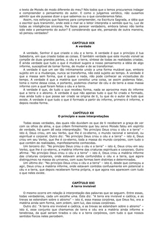 o texto de Moisés de modo diferente do meu? Nós todos que o lemos procuramos indagar
e compreender o pensamento do autor. E como o julgamos verídico, não ousamos
admitir que ele pusesse dizer o que sabemos ou o que consideramos falso.
Assim, nos esforços que fazemos para compreender, na Escritura Sagrada, a idéia que
o escritor quis transmitir, onde está o mal se o leitor interpreta o sentido que tu, Luz de
todas as inteligências sinceras, lhe fazes parecer verdadeiro, embora talvez não tenha
sido este o pensamento do autor? E considerando que ele, pensando de outra maneira,
só pensou verdades?
CAPÍTULO XIX
A verdade
A verdade, Senhor é que criaste o céu e a terra. A verdade é que o princípio é tua
Sabedoria, em que criaste todas as coisas. É também verdade que este mundo visível se
compõe de duas grandes partes, o céu e a terra, síntese de todas as realidades criadas.
É ainda verdade que tudo o que é mutável sugere a nosso pensamento a idéia de algo
informe, susceptível de tomar forma, de mudar e de se transformar.
A verdade é que um ser tão intimamente unido a uma forma mutável que, embora
sujeito em si a mudanças, nunca se transforma, não está sujeito ao tempo. A verdade é
que a massa sem forma, que é quase o nada, não pode conhecer as vicissitudes do
tempo. A verdade é que a matéria que constitui uma coisa, se assim podemos falar,
toma o nome dessa coisa, e portanto, podemos chamar de céu e de terra a essa massa
informe com a qual foram feitos o céu e a terra.
A verdade é que, de tudo o que recebeu forma, nada se aproxima mais do informe
que a terra e o abismo. A verdade é que não apenas tudo o que foi criado e formado,
mas ainda tudo o que possa ser criado se origina de ti, tu que és o autor de tudo que
existe. A verdade é que tudo o que é formado a partir do informe, primeiro é informe, e
depois recebe forma.
CAPÍTULO XX
O princípio e suas interpretações
Todas essas verdades, das quais não duvidam os que de ti receberam a graça de ver
com os olhos da alma, e que crêem firmemente que teu servo Moisés falou em espírito
de verdade, há quem dê esta interpretação: "No princípio Deus criou o céu e a terra" –
isto é, Deus criou, em seu Verbo, que lhe é co-eterno, o mundo racional e sensível, ou
espiritual e corporal. Outro diz: "No princípio Deus criou o céu e a terra" – isto é, Deus
criou em seu Verbo, que lhe é co-eterno, toda a massa do mundo corpóreo, com tudo o
que contém de realidades, manifestamente conhecidas.
Um terceiro diz: "No princípio Deus criou o céu e a terra" – isto é, Deus criou em seu
Verbo, que lhe é co-eterno, a matéria informe das criaturas espirituais e corporais. Outro
afirma: "No princípio Deus criou o céu e a terra" – isto é, Deus criou a matéria informe
das criaturas corporais, onde estavam ainda confundidos o céu e a terra, que agora
distinguimos na massa do universo, com suas formas bem distintas e determinadas.
Um último diz: "No princípio Deus criou o céu e a terra" – isto é, desde que começou a
agir, Deus criou a matéria informe, onde estavam contidos confusamente em potencial o
céu e a terra, que depois receberam forma própria, e que agora nos aparecem com tudo
o que neles existe.
CAPÍTULO XXI
A terra invisível
O mesmo ocorre em relação à interpretação das palavras que se seguem. Entre essas,
todas verdadeiras, cada um escolhe uma. Este diz: "A terra era invisível e caótica, e as
trevas se estendiam sobre o abismo" – isto é, essa massa corpórea, que Deus fez, era a
matéria ainda sem forma, sem ordem, sem luz, das coisas corpóreas.
Outro diz: "A terra era invisível e caótica, e as trevas se estendiam sobre o abismo" –
isto é, esse conjunto que chamamos de terra e céu era a matéria ainda informe e
tenebrosa, da qual seriam tirados o céu e a terra corpóreos, com tudo o que nossos
sentidos físicos neles percebem.

 