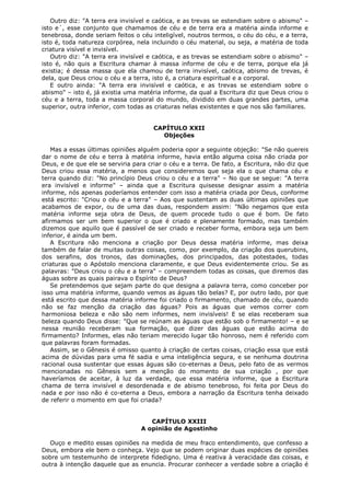 Outro diz: "A terra era invisível e caótica, e as trevas se estendiam sobre o abismo" –
isto e´, esse conjunto que chamamos de céu e de terra era a matéria ainda informe e
tenebrosa, donde seriam feitos o céu inteligível, noutros termos, o céu do céu, e a terra,
isto é, toda natureza corpórea, nela incluindo o céu material, ou seja, a matéria de toda
criatura visível e invisível.
Outro diz: "A terra era invisível e caótica, e as trevas se estendiam sobre o abismo" –
isto é, não quis a Escritura chamar à massa informe de céu e de terra, porque ela já
existia; é dessa massa que ela chamou de terra invisível, caótica, abismo de trevas, é
dela, que Deus criou o céu e a terra, isto é, a criatura espiritual e a corporal.
E outro ainda: "A terra era invisível e caótica, e as trevas se estendiam sobre o
abismo" – isto é, já existia uma matéria informe, da qual a Escritura diz que Deus criou o
céu e a terra, toda a massa corporal do mundo, dividido em duas grandes partes, uma
superior, outra inferior, com todas as criaturas nelas existentes e que nos são familiares.
CAPÍTULO XXII
Objeções
Mas a essas últimas opiniões alguém poderia opor a seguinte objeção: "Se não quereis
dar o nome de céu e terra à matéria informe, havia então alguma coisa não criada por
Deus, e de que ele se serviria para criar o céu e a terra. De fato, a Escritura, não diz que
Deus criou essa matéria, a menos que consideremos que seja ela o que chama céu e
terra quando diz: "No princípio Deus criou o céu e a terra" – No que se segue: "A terra
era invisível e informe" – ainda que a Escritura quisesse designar assim a matéria
informe, nós apenas poderíamos entender com isso a matéria criada por Deus, conforme
está escrito: "Criou o céu e a terra" – Aos que sustentam as duas últimas opiniões que
acabamos de expor, ou de uma das duas, respondem assim: "Não negamos que esta
matéria informe seja obra de Deus, de quem procede tudo o que é bom. De fato
afirmamos ser um bem superior o que é criado e plenamente formado, mas também
dizemos que aquilo que é passível de ser criado e receber forma, embora seja um bem
inferior, é ainda um bem.
A Escritura não menciona a criação por Deus dessa matéria informe, mas deixa
também de falar de muitas outras coisas, como, por exemplo, da criação dos querubins,
dos serafins, dos tronos, das dominações, dos principados, das potestades, todas
criaturas que o Apóstolo menciona claramente, e que Deus evidentemente criou. Se as
palavras: "Deus criou o céu e a terra" – compreendem todas as coisas, que diremos das
águas sobre as quais pairava o Espírito de Deus?
Se pretendemos que sejam parte do que designa a palavra terra, como conceber por
isso uma matéria informe, quando vemos as águas tão belas? E, por outro lado, por que
está escrito que dessa matéria informe foi criado o firmamento, chamado de céu, quando
não se faz menção da criação das águas? Pois as águas que vemos correr com
harmoniosa beleza e não são nem informes, nem invisíveis! E se elas receberam sua
beleza quando Deus disse: "Que se reúnam as águas que estão sob o firmamento! – e se
nessa reunião receberam sua formação, que dizer das águas que estão acima do
firmamento? Informes, elas não teriam merecido lugar tão honroso, nem é referido com
que palavras foram formadas.
Assim, se o Gênesis é omisso quanto à criação de certas coisas, criação essa que está
acima de dúvidas para uma fé sadia e uma inteligência segura, e se nenhuma doutrina
racional ousa sustentar que essas águas são co-eternas a Deus, pelo fato de as vermos
mencionadas no Gênesis sem a menção do momento de sua criação , por que
haveríamos de aceitar, à luz da verdade, que essa matéria informe, que a Escritura
chama de terra invisível e desordenada e de abismo tenebroso, foi feita por Deus do
nada e por isso não é co-eterna a Deus, embora a narração da Escritura tenha deixado
de referir o momento em que foi criada?
CAPÍTULO XXIII
A opinião de Agostinho
Ouço e medito essas opiniões na medida de meu fraco entendimento, que confesso a
Deus, embora ele bem o conheça. Vejo que se podem originar duas espécies de opiniões
sobre um testemunho de interprete fidedigno. Uma é reativa à veracidade das coisas, e
outra à intenção daquele que as enuncia. Procurar conhecer a verdade sobre a criação é

 