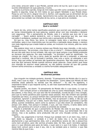 uma coisa; procurar saber o que Moisés, grande servo de tua lei, quis o que o leitor ou
ouvinte entendessem de suas palavras, é outra.
Quanto à primeira opinião, longe de mim todos que têm como verdades os seus erros!
Quanto à segunda, longe de mim todos os que julgam falsidade o que Moisés disse.
Possa eu unir-me em ti, alegrar-me em ti, Senhor, com aqueles que se alimentam de tua
verdade na imensidão da caridade. Aproximemo-nos juntos das palavras de teu Livro,
procurando tua vontade nas intenções de teu servo, a cuja pena as revelaste.
CAPÍTULO XXIV
Qual a verdade?
Quem de nós, entre tantos significados possíveis que ocorrem aos estudiosos quanto
as varias interpretações de tuas palavras, poderá atinar com tais intenções e declarar
com segurança: "Eis o pensamento de Moisés, este é o sentido que quis dar á sua
narração". – Quem poderá declará-lo, com a mesma segurança que ele, que essa
narração é verdadeira, qualquer que tenha sido o pensamento de Moisés?
Eis que eu, meu Deus, teu servo, te consagrei nesta obra o sacrifício de minhas
confissões; peço à tua misericórdia que me permita a realização desse desejo, e declaro
com toda segurança que criaste todas as coisas, as invisíveis e as visíveis, pelo teu verbo
imutável.
Mas poderei dizer com a mesma certeza que Moisés teve essa intenção, e não outra,
quando escreveu: "No princípio, criou Deus o céu e a terra"? – Embora esteja persuadido
de que isto está claro na tua verdade, não vejo com igual certeza o que Moisés pretendia
ao escrever tais palavras. Por essa expressão: "no princípio" pode ter significado: "no
começo da criação". Por céu e terra, pode ter querido dar-nos a entender, a natureza
espiritual e corporal, não já formada e perfeita, mas uma e outra, só esboçada e sem
forma. Vejo que ambos os sentidos são igualmente plausíveis. Mas não posso atinar em
qual dos dois pensava Moisés quando escrevia essas palavras. Fosse porém qual fosse
sua intenção ao exprimir essas palavras, eu não poderia duvidar de que tão grande
homem tenha entrevisto a verdade e a tenha formulado adequadamente.
CAPÍTULO XXV
Os diversos partidos
Que ninguém me moleste portanto, dizendo: "O pensamento de Moisés não é o que tu
dizes, mas o que eu digo". – Se apenas me dissessem: "Como sabes que Moisés de fato
entendia essas palavras no sentido que lhe atribuis?" – Eu não me agastaria, e
responderia talvez o que respondi acima, ou até mais explicitamente, se meu contraditor
fosse insistente.
Quando porém, me dizem: "O pensamento de Moisés não é o que dizes, é o que eu
afirmo" – sem contudo provar a veracidade de uma ou outra interpretação, então, ó vida
dos pobres, ó meu Deus, em cujo seio não há contradição, inunda de paz o meu coração,
para que eu tenha paciência para suportar essas pessoas. Pois não emitem tais opiniões
inspirados por Deus, ou porque tenham lido o pensamento de teu servo, mas porque são
orgulhosos. Ignoram o pensamento de Moisés, mas só apreciam o deles, e não por que
seja verdadeiro, mas por ser o deles. Assim não fosse, apreciariam igualmente a opinião
alheia, quando verdadeira, assim como eu aprecio o que eles dizem de verdadeiro, não
porque vem deles, mas porque é verdade, e que, por isso mesmo, é tanto deles como
minha, pois pertence em comum a todos os amantes da verdade.
Quanto à pretensão de que o pensamento de Moisés não está no que digo, mas no
que eles dizem, isso eu não aceito. Ainda que assim fosse, sua temeridade não é da
ciência, mas a da audácia; seria produzida não por uma intuição correta, mas pelo
orgulho.
Senhor, teu julgamento é terrível. Porque tua verdade nem é um bem meu, nem o
bem deste ou daquele: a verdade é o bem de todos nós; e tu nos conclamas
abertamente a que participemos dela, com a advertência severa de não a possuirmos
como bem privativo, para não sermos privados dela. De fato, quem reivindica apenas
para si o que ofereces para gozo de todos, e quer para si o que é de todos, é rejeitado
desse bem comum para o que é seu, isto é, da verdade para a mentira: o que fala
mentira fala do que é seu.

 