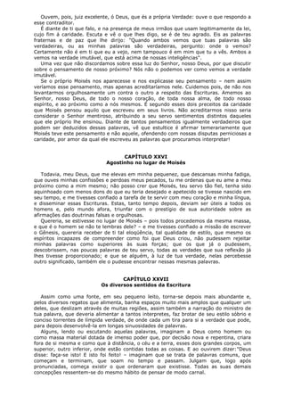 Ouvem, pois, juiz excelente, ó Deus, que és a própria Verdade: ouve o que respondo a
esse contraditor.
É diante de ti que falo, e na presença de meus irmãos que usam legitimamente da lei,
cujo fim á caridade. Escuta e vê o que lhes digo, se é de teu agrado. Eis as palavras
fraternas e de paz que lhe dirijo: "Quando ambos vemos que tuas palavras são
verdadeiras, ou as minhas palavras são verdadeiras, pergunto: onde o vemos?
Certamente não é em ti que eu a vejo, nem tampouco é em mim que tu a vês. Ambos a
vemos na verdade imutável, que está acima de nossas inteligências".
Uma vez que não discordamos sobre essa luz do Senhor, nosso Deus, por que discutir
sobre o pensamento de nosso próximo? Nós não o podemos ver como vemos a verdade
imutável.
Se o próprio Moisés nos aparecesse e nos explicasse seu pensamento – nem assim
veríamos esse pensamento, mas apenas acreditaríamos nele. Cuidemos pois, de não nos
levantarmos orgulhosamente um contra o outro a respeito das Escrituras. Amemos ao
Senhor, nosso Deus, de todo o nosso coração, de toda nossa alma, de todo nosso
espírito, e ao próximo como a nós mesmos. É segundo esses dois preceitos da caridade
que Moisés pensou aquilo que escreveu em seus livros. Não acreditarmos nisso seria
considerar o Senhor mentiroso, atribuindo a seu servo sentimentos distintos daqueles
que ele próprio lhe ensinou. Diante de tantos pensamentos igualmente verdadeiros que
podem ser deduzidos dessas palavras, vê que estultice é afirmar temerariamente que
Moisés teve este pensamento e não aquele, ofendendo com nossas disputas perniciosas a
caridade, por amor da qual ele escreveu as palavras que procuramos interpretar!
CAPÍTULO XXVI
Agostinho no lugar de Moisés
Todavia, meu Deus, que me elevas em minha pequenez, que descansas minha fadiga,
que ouves minhas confissões e perdoas meus pecados, tu me ordenas que eu ame a meu
próximo como a mim mesmo; não posso crer que Moisés, teu servo tão fiel, tenha sido
aquinhoado com menos dons do que eu teria desejado e apetecido se tivesse nascido em
seu tempo, e me tivesses confiado a tarefa de te servir com meu coração e minha língua,
e disseminar essas Escrituras. Estas, tanto tempo depois, deviam ser úteis a todos os
homens e, pelo mundo afora, triunfar com o prestígio de sua autoridade sobre as
afirmações das doutrinas falsas e orgulhosas.
Quereria, se estivesse no lugar de Moisés – pois todos procedemos da mesma massa,
e que é o homem se não te lembras dele? – e me tivesses confiado a missão de escrever
o Gênesis, quereria receber de ti tal eloqüência, tal qualidade de estilo, que mesmo os
espíritos incapazes de compreender como foi que Deus criou, não pudessem rejeitar
minhas palavras como superiores às suas forças; que os que já o pudessem,
descobrissem, nas poucas palavras de teu servo, todas as verdades que sua reflexão já
lhes tivesse proporcionado; e que se alguém, à luz de tua verdade, nelas percebesse
outro significado, também ele o pudesse encontrar nessas mesmas palavras.
CAPÍTULO XXVII
Os diversos sentidos da Escritura
Assim como uma fonte, em seu pequeno leito, torna-se depois mais abundante e,
pelos diversos regatos que alimenta, banha espaços muito mais amplos que qualquer um
deles, que deslizam através de muitas regiões, assim também a narração do ministro de
tua palavra, que deveria alimentar a tantos interpretes, faz brotar de seu estilo sóbrio e
conciso torrentes de límpida verdade, de onde cada um tira para si a verdade que pode,
para depois desenvolvê-la em longas sinuosidades de palavras.
Alguns, lendo ou escutando aquelas palavras, imaginam a Deus como homem ou
como massa material dotada de imenso poder que, por decisão nova e repentina, criara
fora de si mesma e como que à distância, o céu e a terra, esses dois grandes corpos, um
superior, outro inferior, onde estão contidas todas as coisas. E ao ouvirem dizer:"Deus
disse: faça-se isto! E isto foi feito! – imaginam que se trata de palavras comuns, que
começam e terminam, que soam no tempo e passam. Julgam que, logo após
pronunciadas, começa existir o que ordenaram que existisse. Todas as suas demais
concepções ressentem-se do mesmo hábito de pensar de modo carnal.

 