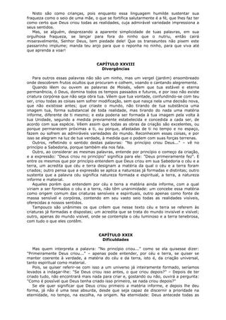 Nisto são como crianças, pois enquanto essa linguagem humilde sustentar sua
fraqueza como o seio de uma mãe, o que se fortifica salutarmente é a fé, que lhes faz ter
como certo que Deus criou todas as realidades, cuja admirável variedade impressiona a
seus sentidos.
Mas, se alguém, desprezando a aparente simplicidade de tuas palavras, em sua
orgulhosa fraqueza, se lançar para fora do ninho que o nutriu, então cairá
miseravelmente, Senhor Deus, tem piedade dele! Que os transeuntes não pisem este
passarinho implume; manda teu anjo para que o reponha no ninho, para que viva até
que aprenda a voar!
CAPÍTULO XXVIII
Divergências
Para outros essas palavras não são um ninho, mas um vergel (jardim) ensombreado
onde descobrem frutos ocultos que procuram e colhem, voando e cantando alegremente.
Quando lêem ou ouvem as palavras de Moisés, vêem que tua estável e eterna
permanência, ó Deus, domina todos os tempos passados e futuros, e por isso não existe
criatura corpórea que não seja obra tua. Vêem que tua vontade, confundindo-se com teu
ser, criou todas as coisas sem sofrer modificação, sem que nasça nela uma decisão nova,
que não existisse antes; que criaste o mundo, não tirando de tua substância uma
imagem tua, forma substancial de toda realidade, mas tirando do nada uma matéria
informe, diferente de ti mesmo; e esta poderia ser formada à tua imagem pela volta à
tua Unidade, segundo a medida previamente estabelecida e concedida a cada ser, de
acordo com sua espécie. Vêem assim que todas as obras da criação são excelentes, ou
porque permanecem próximas a ti, ou porque, afastadas de ti no tempo e no espaço,
fazem ou sofrem as admiráveis variedades do mundo. Reconhecem essas coisas, e por
isso se alegram na luz de tua verdade, à medida que o podem com suas forças terrenas.
Outros, refletindo o sentido destas palavras: "No princípio criou Deus..." – vê no
princípio a Sabedoria, porque também ela nos fala.
Outro, ao considerar as mesmas palavras, entende por princípio o começo da criação,
e a expressão: "Deus criou no princípio" significa para ele: "Deus primeiramente fez". E
entre os mesmos que por princípio entendem que Deus criou em sua Sabedoria o céu e a
terra, um acredita que céu e terra designam a matéria da qual o céu e a terra foram
criados; outro pensa que a expressão se aplica a naturezas já formadas e distintas; outro
sustenta que a palavra céu significa natureza formada e espiritual, a terra, a natureza
informe e material.
Aqueles porém que entendem por céu e terra a matéria ainda informe, com a qual
viriam a ser formados o céu e a terra, não têm unanimidade: um concebe essa matéria
como origem comum das criaturas sensíveis e espirituais, outro apenas como fonte de
massa sensível e corpórea, contendo em seu vasto seio todas as realidades visíveis,
oferecidas a nossos sentidos.
Tampouco são unânimes os que crêem que nesse texto céu e terra se referem às
criaturas já formadas e dispostas; um acredita que se trata do mundo invisível e visível;
outro, apenas do mundo visível, onde se contempla o céu luminoso e a terra tenebrosa,
com tudo o que eles contêm.
CAPÍTULO XXIX
Dificuldades
Mas quem interpreta a palavra: "No princípio criou..." como se ela quisesse dizer:
"Primeiramente Deus criou..." – apenas pode entender, por céu e terra, se quiser se
manter coerente à verdade, a matéria do céu e da terra, isto é, da criação universal,
tanto espiritual como material.
Pois, se quiser referir-se com isso a um universo já inteiramente formado, seríamos
levados a indagar-lhe: "Se Deus criou isso antes, o que criou depois?" – Depois de ter
criado tudo, não encontrará mais nada para criar e, gostando ou não, ouvirá a pergunta:
"Como é possível que Deus tenha criado isso primeiro, se nada criou depois?"
Se ele quer significar que Deus criou primeiro a matéria informe, e depois lhe deu
forma, já não é uma tese absurda, desde que seja capaz de discernir a prioridade na
eternidade, no tempo, na escolha, na origem. Na eternidade: Deus antecede todas as

 