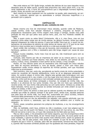 Mas onde estava eu? Oh! Quão longe, exilado das delicias de tua casa naqueles meus
dezesseis anos de idade carnal, quando esta empunhou seu cetro sobre mim, e eu me
rendi totalmente a ela, à fúria da concupiscência que a degradação humana legítima,
porém, ilícita, de acordo com as tuas leis.
Nem mesmo os meus cogitaram em me sustentar na queda, pelo casamento, ao verme cair; cuidavam apenas que eu aprendesse a compor discursos magníficos e a
persuadir com a palavra.
CAPÍTULO III
Cegueira do pai, cuidados da mãe
Nesse mesmo ano tive de interromper meus estudos, quando voltei de Madaura,
cidade vizinha, onde fora estudar literatura e oratória, enquanto se faziam os
preparativos necessários para minha viagem mais longa a Cartago, levado mais pela
ambição de meu pai que pelos seus parcos bens, pois, era mui modesto cidadão de
Tagaste.
Mas, a quem conto eu estes fatos? Certamente, não a ti, meu Deus, mas em tua
presença conto estas coisas aos da minha estirpe, ao gênero humano, ainda que estas
páginas chegassem às mãos de poucos. E para que então? Para que eu, e quem me ler,
pensemos na profundeza do abismo de onde temos de clamar por ti? E que há de mais
próximo a teus ouvidos que o coração contrito e a vida que procede da fé?
Quem então não cumulava a meu pai de louvores, pois excedendo até seus deveres
familiares, gastava com o filho o necessário para tão longa viagem por causa de seus
estudos?
Porque muitos cidadãos, muito mais ricos do que ele, não mostravam para com os
filhos igual cuidado.
Contudo, este mesmo pai não se importava de saber se eu crescia para ti, ou que
fosse casto, contanto que fosse deserto; mas antes eu era deserto, por carecer de teu
cultivo, ó Deus, único, verdadeiro e bom senhor de teu campo, o meu coração.
Porém, no meu décimo sexto ano foi necessária uma interrupção em meus estudos
por falta de recursos familiares e, livre da escola, passei a viver com meus pais.
Avassalaram então minha cabeça os espinhos de minhas paixões, sem que houvesse
mãos que os arrancassem.
Pelo contrário, meu pai, certo dia, percebendo ao banho sinais de minha puberdade e
vendo-me revestido de inquieta adolescência, como se já se alegrasse pensando nos
netos, foi contá-lo alegre à minha mãe. Alegria esta gerada pela embriaguez com que
este mundo esquece de ti, seu criador, e em teu lugar ama tua criatura; embriaguez que
nasce do vinho sutil de sua perversa e mal inclinada vontade para as coisas baixas.
Mas, nessa época, já tinhas começado a levantar, no coração de minha mãe, teu
templo e os alicerces de tua santa morada; meu pai não era mais que catecúmeno,
recente ainda. Por isso minha mãe perturbou-se com santo temor. Embora eu ainda não
fosse batizado, temia que eu seguisse as sendas tortuosas por onde andam os que te
voltam as costas, e não o rosto.
Ai de mim! Como me atrevo a dizer que te calavas quando me afastava de ti? Seria
verdade que então te calavas comigo? E de quem eram, senão tuas, aquelas palavras
que pela boca de minha mãe, tua serva fiel, sussurraste em meus ouvidos, embora
nenhuma delas penetrasse no meu coração, para que a cumprisse?
Lembro bem que um dia me admoestou em segredo, com grande solicitude, que me
abstivesse da luxúria e, sobretudo, que não cometesse adultério com a mulher de
ninguém.
Porém, esses conselhos pareciam-me próprios de mulheres, e eu me envergonharia
de segui-los.
Mas, na realidade, eram teus, embora eu não o soubesse, e por isso julgava que te
calavas, e que era ela quem me falava; e eu te desprezava em tua serva, eu, seu filho,
filho de tua serva e servo teu, a ti que não cessavas de me falar pela sua boca.
Mas eu não o sabia, e me precipitava com tanta cegueira, que me envergonhava entre
os companheiros de minha idade, de ser menos torpe do que eles. Os ouvia jactar-se de
suas maldades, e gloriar-se tanto mais quanto mais infames eram; assim eu gostava de
fazer o mal, não só pelo prazer, mas ainda por vaidade. O que há de mais digno de
vitupério do que o vicio? E, contudo, para não ser escarnecido, tornava-me mais viciado
e, quando não houvesse cometido pecado que me igualasse aos mais perdidos, fingia ter

 
