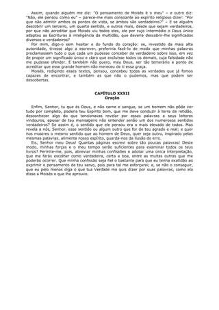 Assim, quando alguém me diz: "O pensamento de Moisés é o meu" – e outro diz:
"Não, ele pensou como eu" – parece-me mais consoante ao espírito religioso dizer: "Por
que não admitir ambos os pontos de vista, se ambos são verdadeiros?" – E se alguém
descobrir um terceiro, um quarto sentido, e outros mais, desde que sejam verdadeiros,
por que não acreditar que Moisés viu todos eles, ele por cujo intermédio o Deus único
adaptou as Escrituras à inteligência da multidão, que deveria descobrir-lhe significados
diversos e verdadeiros?
Por mim, digo-o sem hesitar e do fundo do coração: se, investido da mais alta
autoridade, tivesse algo a escrever, preferiria fazê-lo de modo que minhas palavras
proclamassem tudo o que cada um pudesse conceber de verdadeiro sobre isso, em vez
de propor um significado único e claro que excluísse todos os demais, cuja falsidade não
me pudesse ofender. E também não quero, meu Deus, ser tão temerário a ponto de
acreditar que esse grande homem não mereceu de ti essa graça.
Moisés, redigindo esses textos, pensou, concebeu todas as verdades que já fomos
capazes de encontrar, e também as que não o pudemos, mas que podem ser
descobertas.
CAPÍTULO XXXII
Oração
Enfim, Senhor, tu que és Deus, e não carne e sangue, se um homem não pôde ver
tudo por completo, poderia teu Espírito bom, que me deve conduzir à terra da retidão,
desconhecer algo do que tencionavas revelar por essas palavras a seus leitores
vindouros, apesar de teu mensageiro não entender senão um dos numerosos sentidos
verdadeiros? Se assim é, o sentido que ele pensou era o mais elevado de todos. Mas
revela a nós, Senhor, esse sentido ou algum outro que for de teu agrado e real; e quer
nos mostres o mesmo sentido que ao homem de Deus, quer seja outro, inspirado pelas
mesmas palavras, alimenta nosso espírito, guarda-nos da ilusão do erro.
Eis, Senhor meu Deus! Quantas páginas escrevi sobre tão poucas palavras! Deste
modo, minhas forças e o meu tempo serão suficientes para examinar todos os teus
livros? Permite-me, pois, abreviar minhas confissões e adotar uma única interpretação,
que me farás escolher como verdadeira, certa e boa, entre as muitas outras que me
poderão ocorrer. Que minha confissão seja fiel o bastante para que eu tenha exatidão ao
exprimir o pensamento de teu servo, pois para tal me esforçarei; e, se não o conseguir,
que eu pelo menos diga o que tua Verdade me quis dizer por suas palavras, como ela
disse a Moisés o que lhe aprouve.

 
