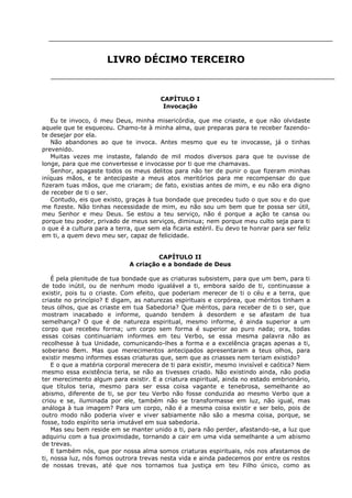 LIVRO DÉCIMO TERCEIRO

CAPÍTULO I
Invocação
Eu te invoco, ó meu Deus, minha misericórdia, que me criaste, e que não olvidaste
aquele que te esqueceu. Chamo-te à minha alma, que preparas para te receber fazendote desejar por ela.
Não abandones ao que te invoca. Antes mesmo que eu te invocasse, já o tinhas
prevenido.
Muitas vezes me instaste, falando de mil modos diversos para que te ouvisse de
longe, para que me convertesse e invocasse por ti que me chamavas.
Senhor, apagaste todos os meus delitos para não ter de punir o que fizeram minhas
iníquas mãos, e te antecipaste a meus atos meritórios para me recompensar do que
fizeram tuas mãos, que me criaram; de fato, existias antes de mim, e eu não era digno
de receber de ti o ser.
Contudo, eis que existo, graças à tua bondade que precedeu tudo o que sou e do que
me fizeste. Não tinhas necessidade de mim, eu não sou um bem que te possa ser útil,
meu Senhor e meu Deus. Se estou a teu serviço, não é porque a ação te cansa ou
porque teu poder, privado de meus serviços, diminua; nem porque meu culto seja para ti
o que é a cultura para a terra, que sem ela ficaria estéril. Eu devo te honrar para ser feliz
em ti, a quem devo meu ser, capaz de felicidade.
CAPÍTULO II
A criação e a bondade de Deus
É pela plenitude de tua bondade que as criaturas subsistem, para que um bem, para ti
de todo inútil, ou de nenhum modo igualável a ti, embora saído de ti, continuasse a
existir, pois tu o criaste. Com efeito, que poderiam merecer de ti o céu e a terra, que
criaste no princípio? E digam, as naturezas espirituais e corpórea, que méritos tinham a
teus olhos, que as criaste em tua Sabedoria? Que méritos, para receber de ti o ser, que
mostram inacabado e informe, quando tendem à desordem e se afastam de tua
semelhança? O que é de natureza espiritual, mesmo informe, é ainda superior a um
corpo que recebeu forma; um corpo sem forma é superior ao puro nada; ora, todas
essas coisas continuariam informes em teu Verbo, se essa mesma palavra não as
recolhesse à tua Unidade, comunicando-lhes a forma e a excelência graças apenas a ti,
soberano Bem. Mas que merecimentos antecipados apresentaram a teus olhos, para
existir mesmo informes essas criaturas que, sem que as criasses nem teriam existido?
E o que a matéria corporal merecera de ti para existir, mesmo invisível e caótica? Nem
mesmo essa existência teria, se não as tivesses criado. Não existindo ainda, não podia
ter merecimento algum para existir. E a criatura espiritual, ainda no estado embrionário,
que títulos teria, mesmo para ser essa coisa vagante e tenebrosa, semelhante ao
abismo, diferente de ti, se por teu Verbo não fosse conduzida ao mesmo Verbo que a
criou e se, iluminada por ele, também não se transformasse em luz, não igual, mas
análoga à tua imagem? Para um corpo, não é a mesma coisa existir e ser belo, pois de
outro modo não poderia viver e viver sabiamente não são a mesma coisa, porque, se
fosse, todo espírito seria imutável em sua sabedoria.
Mas seu bem reside em se manter unido a ti, para não perder, afastando-se, a luz que
adquiriu com a tua proximidade, tornando a cair em uma vida semelhante a um abismo
de trevas.
E também nós, que por nossa alma somos criaturas espirituais, nós nos afastamos de
ti, nossa luz, nós fomos outrora trevas nesta vida e ainda padecemos por entre os restos
de nossas trevas, até que nos tornamos tua justiça em teu Filho único, como as

 