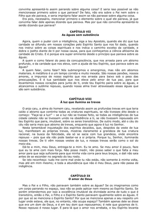 convinha apresentá-lo assim pairando sobre alguma coisa? E seria isso possível se não
mencionasse primeiro sobre o que pairava? De fato, não era sobre o Pai nem sobre o
Filho que ele pairava, e seria impróprio falar assim se não pairasse sobre alguma coisa.
Era pois, necessário, mencionar primeiro o elemento sobre o qual ele pairava, já que
convinha falar dele apenas dizendo que pairava. Mas por que não convinha apresentá-lo
senão dizendo que pairava?
CAPÍTULO VII
As águas sem substância
Agora, quem o puder com a inteligência, siga a teu Apostolo, quando ele diz que tua
caridade se difundiu em nossos corações pelo Espírito Santo que nos foi dado, quando
nos instrui sobre as coisas espirituais e nos indica o caminho excelso da caridade, e
dobra o joelho diante de ti por nossa causa, para que conheçamos a ciência altíssima da
caridade de Cristo. E é porque era super eminente desde o princípio que pairava sobre as
águas.
A quem e como falarei do peso da concupiscência, que nos arrasta para um abismo
profundo, e da caridade que nos eleva, com a ajuda de teu Espírito, que pairava sobre as
águas?
A quem falar, como falar? Nós submergimos e emergimos, mas não em abismos
materiais. A metáfora é a um tempo correta e muito inexata. São nossas paixões, nossos
amores, a impureza de nosso espírito que nos arrasta para baixo sob o peso das
preocupações. E é tua santidade que nos eleva pelo amor de tua paz, para que
levantemos nossos corações para junto de ti, onde teu Espírito paira sobre as águas, e
alcancemos o sublime repouso, quando nossa alma tiver atravessado essas águas que
são sem substância.
CAPÍTULO VIII
À luz que ilumina as trevas
O anjo caiu, a alma do homem caiu, revelando assim as profundas trevas em que teria
caído o abismo que continha todas as criaturas espirituais, se não tivesses dito desde o
começo: "Faça-se a luz!" – se a luz não se tivesse feito, se todas as inteligências de tua
cidade celeste não se tivessem unido na obediência a ti, se não tivessem repousado em
teu Espírito que paira, imutável, sobre os seres transitórios. De outro modo, até o céu do
céu não seria mais que abismo de trevas, enquanto que agora é luz no Senhor.
Nesta lamentável inquietação dos espíritos decaídos, que, despidos da veste de tua
luz, manifestam as próprias trevas, mostras claramente a grandeza de tua criatura
racional; na busca da felicidade, ela só se sacia com tua grandeza, onde encontra
repouso – pois que ela não pode bastar-se a si própria. Porque tu, Senhor, iluminarás
nossas trevas. De ti vêm nossas vestes de luz, e nossas trevas serão como o sol do
meio-dia.
Dá-te a mim, meu Deus, entrega-te a mim. Eu te amo. Se meu amor é pouco, faze
que eu te ame com mais força. Não posso medir, não posso saber o que falta a meu
amor para que seja suficiente para que minha vida corra para teus braços, e dali não saia
antes de se esconder no segredo do teu rosto.
Se isto reconheço: tudo me corre mal onde tu não estás, não somente à minha volta,
mas até em mim mesmo; e toda a abundância que não é meu Deus, para não passa de
indigência.
CAPÍTULO IX
O amor de Deus
Mas o Pai e o Filho, não pairavam também sobre as águas? Se os imaginamos como
um corpo pairando no espaço, isso não se pode aplicar nem mesmo ao Espírito Santo. Se
porém entendermos por isso a excelência imutável da divindade acima de tudo o que é
transitório, então o Pai, o Filho e o Espírito Santo pairavam igualmente sobre as águas. E
por que só se menciona o Espírito Santo? Por que se menciona apenas a seu respeito um
lugar onde estava, ele que, no entanto, não ocupa espaço? Também apenas dele se disse
que era um dom de Deus, e é em teu dom que repousamos; é nele que gozamos de ti.
Nosso repouso é nosso lugar. É para lá que o amor nos arrebata, e teu Espírito levanta

 