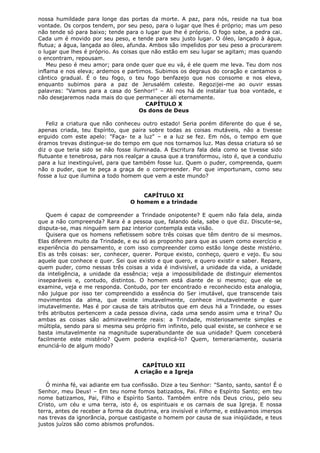 nossa humildade para longe das portas da morte. A paz, para nós, reside na tua boa
vontade. Os corpos tendem, por seu peso, para o lugar que lhes é próprio; mas um peso
não tende só para baixo; tende para o lugar que lhe é próprio. O fogo sobe, a pedra cai.
Cada um é movido por seu peso, e tende para seu justo lugar. O óleo, lançado à água,
flutua; a água, lançada ao óleo, afunda. Ambos são impelidos por seu peso a procurarem
o lugar que lhes é próprio. As coisas que não estão em seu lugar se agitam; mas quando
o encontram, repousam.
Meu peso é meu amor; para onde quer que eu vá, é ele quem me leva. Teu dom nos
inflama e nos eleva; ardemos e partimos. Subimos os degraus do coração e cantamos o
cântico gradual. É o teu fogo, o teu fogo benfazejo que nos consome e nos eleva,
enquanto subimos para a paz de Jerusalém celeste. Regozijei-me ao ouvir essas
palavras: "Vamos para a casa do Senhor!" – Ali nos há de instalar tua boa vontade, e
não desejaremos nada mais do que permanecer ali eternamente.
CAPÍTULO X
Os dons de Deus
Feliz a criatura que não conheceu outro estado! Seria porém diferente do que é se,
apenas criada, teu Espírito, que paira sobre todas as coisas mutáveis, não a tivesse
erguido com este apelo: "Faça- te a luz" – e a luz se fez. Em nós, o tempo em que
éramos trevas distingue-se do tempo em que nos tornamos luz. Mas dessa criatura só se
diz o que teria sido se não fosse iluminada. A Escritura fala dela como se tivesse sido
flutuante e tenebrosa, para nos realçar a causa que a transformou, isto é, que a conduziu
para a luz inextinguível, para que também fosse luz. Quem o puder, compreenda, quem
não o puder, que te peça a graça de o compreender. Por que importunam, como seu
fosse a luz que ilumina a todo homem que vem a este mundo?
CAPÍTULO XI
O homem e a trindade
Quem é capaz de compreender a Trindade onipotente? E quem não fala dela, ainda
que a não compreenda? Rara é a pessoa que, falando dela, sabe o que diz. Discute-se,
disputa-se, mas ninguém sem paz interior contempla esta visão.
Quisera que os homens refletissem sobre três coisas que têm dentro de si mesmos.
Elas diferem muito da Trindade, e eu só as proponho para que as usem como exercício e
experiência do pensamento, e com isso compreender como estão longe deste mistério.
Eis as três coisas: ser, conhecer, querer. Porque existo, conheço, quero e vejo. Eu sou
aquele que conhece e quer. Sei que existo e que quero, e quero existir e saber. Repare,
quem puder, como nessas três coisas a vida é indivisível, a unidade da vida, a unidade
da inteligência, a unidade da essência; veja a impossibilidade de distinguir elementos
inseparáveis e, contudo, distintos. O homem está diante de si mesmo; que ele se
examine, veja e me responda. Contudo, por ter encontrado e reconhecido esta analogia,
não julgue por isso ter compreendido a essência do Ser imutável, que transcende tais
movimentos da alma, que existe imutavelmente, conhece imutavelmente e quer
imutavelmente. Mas é por causa de tais atributos que em deus há a Trindade, ou esses
três atributos pertencem a cada pessoa divina, cada uma sendo assim uma e trina? Ou
ambas as coisas são admiravelmente reais: a Trindade, misteriosamente simples e
múltipla, sendo para si mesma seu próprio fim infinito, pelo qual existe, se conhece e se
basta imutavelmente na magnitude superabundante de sua unidade? Quem conceberá
facilmente este mistério? Quem poderia explicá-lo? Quem, temerariamente, ousaria
enunciá-lo de algum modo?
CAPÍTULO XII
A criação e a Igreja
Ó minha fé, vai adiante em tua confissão. Dize a teu Senhor: "Santo, santo, santo! É o
Senhor, meu Deus! – Em teu nome fomos batizados, Pai. Filho e Espírito Santo; em teu
nome batizamos, Pai, Filho e Espírito Santo. Também entre nós Deus criou, pelo seu
Cristo, um céu e uma terra, isto é, os espirituais e os carnais de sua Igreja. E nossa
terra, antes de receber a forma da doutrina, era invisível e informe, e estávamos imersos
nas trevas da ignorância, porque castigaste o homem por causa de sua iniqüidade, e teus
justos juízos são como abismos profundos.

 