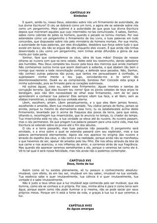 CAPÍTULO XV
Símbolos
E quem, senão tu, nosso Deus, estendeu sobre nós um firmamento de autoridade, da
tua divina Escritura? O céu se dobrará como um livro, e agora ele se estende sobre nós
como um pergaminho. Mais sublime é a autoridade de que goza tua divina Escritura
depois que morreram aqueles que cujo intermédio no-las comunicaste. E sabes, Senhor,
sabes como cobriste de peles os homens, quando o pecado os tornou mortais. Por isso
estendeste como um pergaminho o firmamento de teu Livro, e tuas palavras em tudo
concordes, que dispuseste sobre nós pelo ministério de homens mortais. Por sua morte,
a autoridade de tuas palavras, por eles divulgadas, desdobra sua força sobre tudo o que
existe em baixo; ela não se erguia tão alto enquanto eles viviam. É que ainda não tinhas
desenrolado o céu como um pergaminho, nem tinhas ainda difundido a glória de sua
morte por toda parte.
Senhor, faze que contemplemos os céus, obra de tuas mãos! Dissipa de nossos
olhares as nuvens com que os tens velado. Neles está teu testemunho, dando sabedoria
aos humildes. Meu Deus completa teu louvor pela boca dos meninos que ainda mamam!
Não conhecemos outros livros que assim destruam a soberba, e que abatam tão bem o
inimigo que resiste a toda reconciliação contigo, e defende seus pecados. Não, Senhor,
não conheci outras palavras tão puras, que tantos me persuadissem à confissão, e
sujeitassem minha mente a teu jugo, convidando-me a te servir tão
desinteressadamente. Oxalá eu as compreenda, bondoso Pai! Concede esta graça à
minha submissão, pois as firmaste para os corações submissos.
Há outras águas, creio eu, sobre esse firmamento: águas imortais e isentas da
corrupção terrena. Que elas louvem teu nome! Que os povos celestes de teus anjos te
bendigam, pois não têm necessidade de olhar esse firmamento, nem de ler para
aprenderem a conhecer tua palavra! Eles sempre vêem tua face, e ali lêem, sem as
sílabas transitórias, o objeto da tua vontade eterna.
Lêem, escolhem, amam. Lêem perpetuamente, e o que eles lêem jamais fenece;
escolhendo e amando, lêem tua imutável vontade. Teu códice jamais de fecha, jamais se
enrola, porque tu mesmo és eternamente esse livro; tu os estabeleceste acima deste
firmamento, levantado por ti acima da fraqueza dos povos da terra, para que estes,
olhando-o, reconheçam tua misericórdia, que te anuncia no tempo, tu criador do tempo.
Tua misericórdia está no céu, e tua verdade se eleva até às nuvens. As nuvens passam,
mas o céu permanece. Os que pregam tua palavra passam para uma outra vida, mas tua
Escritura se estende sobre os povos até o fim dos séculos.
O céu e a terra passarão, mas tuas palavras não passarão. O pergaminho será
enrolado, e a erva sobre o qual se estendia passará com seu esplendor, mas a tua
palavra permanecerá eternamente. Agora ela nos aparece no enigma das nuvens e
através do espelho dos céus, e não como é na realidade, porque ainda não se manifestou
o que havemos de ser, apesar de amados pelo teu filho. Ele nos olhou através da teia da
sua carne e nos acariciou, e nos inflamou de amor, e corremos atrás de sua fragrância.
Mas quando ele aparecer seremos semelhantes a ele, porque o veremos tal como ele é.
Vê-lo tal qual é será nossa felicidade, mas nós ainda não o podemos contemplar.
CAPÍTULO XVI
Deus, fonte de luz
Assim como só tu existes plenamente, só tu possuis o conhecimento absoluto:
imutável, com efeito, és em teu ser, imutável em teu saber, imutável na tua vontade.
Tua essência sabe e quer imutavelmente, tua ciência é e quer imutavelmente, tua
vontade é e sabe imutavelmente.
Não é justo a teus olhos que a luz imutável seja conhecida pelo ser mutável, que ela
ilumina, como ela se conhece a si própria. Por isso, minha alma é para ti como terra sem
água, porque assim como não pode iluminar a si mesma, não se pode saciar por seus
próprios meios. Porque em ti está a fonte da vida, e graças à tua luz é que veremos a
luz.
CAPÍTULO XVII
As águas amargas

 
