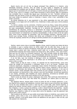 Quem reuniu em um só mar as águas amargas? Seu objetivo é o mesmo: uma
felicidade temporal, terrena, alvo de todas as suas ações a despeito da grande
diversidade de cuidados que as agitam. Quem, senão tu, Senhor, poderia dizer a essas
águas que se reunissem em um só lugar, e à terra enxuta que aparecesse, sedenta de ti?
O mar é teu, pois tu o fizeste, e tuas mãos formaram a terra enxuta. Não é a amargura
das vontades mas a reunião das águas que chamamos de mar. Também refreias as
paixões más das almas e fixas os limites até onde permites que avancem as águas, para
que suas ondas se quebrem sobre si mesmas; e assim, crias o mar, submetido a teu
poder universal.
As almas sedentas de ti, que aparecem a teu olhos separadas do mar com outra
finalidade, tu as regas com um orvalho vivo, misterioso e doce, para que a terra produza
seu fruto.
E a terra o produz; ao teu comando, ó Senhor que és seu Deus, nossa alma germina
obras de misericórdia, de acordo com sua condição: ela ama o próximo e vai em auxílio
de suas necessidades materiais. Carrega em si a semente da compaixão, por uma
semelhança de natureza, porque é o sentimento de nossa fraqueza que nos leva a
compadecer as misérias dos que são necessitados, a socorrê-los, como desejaríamos que
nos socorressem se tivéssemos as mesmas necessidades. E não se trata só de dar apoio
fácil, como ervas nascidas de sementes, mas de proteção enérgica, vigorosa como a
árvore que carrega frutos, símbolos das obras que arrebatam à mão do poderoso a
vítima da injustiça, dando-lhe um abrigo à sombra protetora de um julgamento justo.
CAPÍTULO XVIII
Meditação
Senhor, assim como crias e concedes alegria e força, assim te peço que nasça da terra
a vontade, e que a justiça lance os olhos sobre nós do alto dos céus, e que no
firmamento brilhem os astros! Dividamos nosso pão com quem tem fome, acolhamos em
nossa casa o pobre sem teto, vistamos quem está nu, e não desprezemos nossos
semelhantes! Quando tais frutos nascem de nossa terra, olha, Senhor, e diz: Isso é bom;
faze que tua luz brilho no momento oportuno. Por esta humilde messe de boas obras,
faze que nos possamos elevar a uma contemplação deliciosa do Verbo da Vida, e que
brilhemos no mundo como astros, fixados no firmamento de tua Escritura.
E aí, de fato, que nos ensinas a distinguir entre as realidades inteligíveis e as
sensíveis, entre as almas espirituais e as almas que se entregam aos sentidos, como
entre o dia e a noite.
Deste modo já não és mais o único, no segredo de teu discernimento, como eras
antes da criação do firmamento, a distinguir entre a luz e as trevas. Também tuas
criaturas espirituais, dispostas e ordenadas nesse mesmo firmamento, depois que tua
graça se manifestou através do mundo, brilham sobre a terra, separam o dia da noite e
marcam as diferenças dos tempos. De fato, as coisas antigas passaram, e eis que se
fizeram novas, nossa salvação está mais próxima do que quando começamos a crer, a
noite avançou e se aproximou o dia, coroas o ano com tua benção, envias teus operários
à tua messe, semeada pelo trabalho de outros operários, enviando-os também para
outra sementeira, cuja messe será colhida no fim dos séculos.
Assim ouves as preces do justo e abençoas seus anos. Mas continuas eternamente o
mesmo, e em teus anos, que não terão fim, preparas um celeiro para os anos que
passam.
Por desígnio eterno, lanças sobre a terra os bens do céu no tempo oportuno; a um,
teu Espírito dá a palavra de sabedoria, luminar maior para os que encontram seu deleite
na luz de uma verdade clara como o raiar do dia; a outro dás, pelo mesmo Espírito, a
palavra de ciência, luminar menor; a outro a fé; a outro o poder de curar; a outro o dom
dos milagres; a outro a graça da profecia; a este o discernimento dos espíritos, `aquele
o dom das línguas. E todos esses dons são como estrelas, são obra de um só e mesmo
Espírito, que reparte a cada um os seus dons como lhe agrada, e que faz aparecer tais
astros para o bem comum.
Mas a palavra de ciência em que estão encerradas todos os mistérios, que variam com
o tempo, como varia a lua, e os outros dons que mencionei ao compará-los com as
estrelas, diferem a tal ponto desse brilho de sabedoria de que goza o raiar do dia, que
não passam de crepúsculo.

 