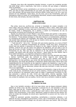 Contudo, teus dons são necessários àqueles homens, a quem teu prudente servidor
não pôde dirigir como a espirituais, mas como a carnais, ele que pregou a Sabedoria
entre os perfeitos.
Quanto ao homem carnal, semelhante a um menino em Cristo, que só se alimenta de
leite, que não se julgue abandonado em sua noite, que saiba contentar-se com a luz da
lua e das estrelas, até que possa tomar alimento sólido e olhar para o sol. Eis o que nos
ensinas em tua sabedoria, nosso Deus, em teu livro, que é teu firmamento, para que
distingamos todas as coisas em contemplação admirável, embora ainda estejamos sob a
lei dos sinais, dos tempos, dos dias e dos anos.
CAPÍTULO XIX
Ainda a terra seca
Mas antes, lavai-vos, purificai-vos, arrancai a iniqüidade de vossos corações e de
meus olhos, para que apareça a terra seca. Aprendei a fazer o bem, sede justos para
com o órfão e defendei a viúva, para que a terra produza a erva tenra e árvores cheias
de frutos. Vinde e dialoguemos, diz o Senhor, e assim no firmamento do céu se
ascenderão luminares que brilharão por sobre a terra.
Aquele rico perguntava ao bom Mestre o que deveria fazer para ganhar a vida eterna.
E o bom Mestre, que é bom porque é Deus, e não um homem como o rico o considerava,
lhe declarou: "O que deseja conseguir a vida deve observar os mandamentos, afastar de
si a amargura da malícia e da iniqüidade, não matar, não cometer adultério, não roubar,
não prestar falso testemunho, a fim de que se mostre a terra seca, geradora do respeito
do pai e da mãe e do amor do próximo.
– Tudo isto já fiz – diz o rico. – De onde vêm pois tantos espinhos, se a terra é fértil?
– Vai, arranca os espessos emaranhados da avareza, vende teus bens, enriquece-te
dando tudo aos pobres, e possuirás um tesouro no céu; segue o Senhor se queres ser
perfeito, junta-te aos que ele instrui nas palavras de sabedoria, ele que sabe o que se
deve dar ao dia e à noite. Também tu o saberás, e eles se tornarão para ti luminares no
firmamento do céu. Mas isso não se realizará se ali não estiver teu coração, e teu
coração, não estará onde não estiver teu tesouro – Assim falou teu bom Mestre. Mas a
terra estéril entristeceu, e os espinhos sufocaram a Palavra divina.
Mas vós, geração escolhida, fracos aos olhos do mundo, que tudo deixaste para seguir
o Senhor, caminhais após ele, confundi os fortes; segui-lo com vossos pés
resplandecentes, e brilhai no firmamento para que os céus cantem suas glórias,
distinguindo a luz dos perfeitos, que ainda não são semelhantes aos anjos, e as trevas
dos pequenos, que ainda não perderam a esperança. Brilhai sobre toda a terra! Que o dia
resplandecente de sol transmita ao dia seguinte a palavra de Sabedoria, e que a noite,
iluminada pela lua, transmita à noite a palavra de Ciência. A lua e as estrelas brilham na
noite, mas a noite não as obscurece, porque são elas que iluminam a noite, de acordo
com a sua capacidade.
Como se Deus tivesse dito: Façam-se luminares no firmamento, e logo se fez ouvir um
ruído vindo do céu, semelhante ao de um vento violento, e foram vistas línguas de fogo,
que se dividiram e se colocaram sobre cada um deles. E apareceram luminares no céu,
que possuíam a palavra de vida. Correi por toda parte, chamas sagradas, fogos
admiráveis. Vós sois a luz do mundo, e não estais debaixo do alqueire. Aquele a quem
vos unistes foi exaltado e ele vos exaltou. Correi e dai-vos a conhecer a todas as nações.
CAPÍTULO XX
Os répteis e as aves
Que o mar também conceba e dê à luz tuas obras; que as águas produzam répteis
dotados de almas vivas. De fato, separando o precioso do vil, vos tornastes a boca de
Deus, pela qual ele diz: "Produzam as águas..." não a alma viva, filha da terra, mas
répteis dotados de almas vivas, e pássaros que voam sobre a terra. Assim como esses
répteis, teus sacramentos, ó meu Deus, deslizaram, graças às obras de teus santos, por
entre as ondas das tentações do século para regenerarem os povos com teu nome, em
teu batismo.
Então se operaram grandes maravilhas, semelhantes a enormes cetáceos, e as
palavras de teus mensageiros percorreram a terra, sob o firmamento de teu Livro, que
com tua autoridade deveria proteger seu vôo para onde quer que fossem. Não há língua

 