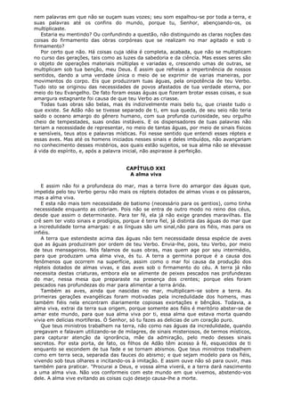 nem palavras em que não se ouçam suas vozes; seu som espalhou-se por toda a terra, e
suas palavras até os confins do mundo, porque tu, Senhor, abençoando-os, os
multiplicaste.
Estaria eu mentindo? Ou confundindo a questão, não distinguindo as claras noções das
coisas do firmamento das obras corpóreas que se realizam no mar agitado e sob o
firmamento?
Por certo que não. Há coisas cuja idéia é completa, acabada, que não se multiplicam
no curso das gerações, tais como as luzes da sabedoria e da ciência. Mas esses seres são
o objeto de operações materiais múltiplas e variadas e, crescendo umas de outras, se
multiplicam sob tua benção, meu Deus. É assim que refreias a impertinência de nossos
sentidos, dando a uma verdade única o meio de se exprimir de varias maneiras, por
movimentos do corpo. Eis que produziram tuas águas, pela onipotência de teu Verbo.
Tudo isto se originou das necessidades de povos afastados de tua verdade eterna, por
meio do teu Evangelho. De fato foram essas águas que fizeram brotar essas coisas, e sua
amargura estagnante foi causa de que teu Verbo as criasse.
Todas tuas obras são belas, mas és indizivelmente mais belo tu, que criaste tudo o
que existe. Se Adão não se tivesse separado de ti, em sua queda, de seu seio não teria
saído o oceano amargo do gênero humano, com sua profunda curiosidade, seu orgulho
cheio de tempestades, suas ondas instáveis. E os dispensadores de tuas palavras não
teriam a necessidade de representar, no meio de tantas águas, por meio de sinais físicos
e sensíveis, teus atos e palavras místicas. Foi nesse sentido que entendi esses répteis e
essas aves. Mas até os homens iniciados nesses sinais e deles imbuídos, não avançariam
no conhecimento desses mistérios, aos quais estão sujeitos, se sua alma não se elevasse
á vida do espírito, e, após a palavra inicial, não aspirasse à perfeição.
CAPÍTULO XXI
A alma viva
E assim não foi a profundeza do mar, mas a terra livre do amargor das águas que,
impelida pelo teu Verbo gerou não mais os répteis dotados de almas vivas e os pássaros,
mas a alma viva.
E esta não mais tem necessidade de batismo (necessário para os gentios), como tinha
necessidade enquanto as cobriam. Pois não se entra de outro modo no reino dos céus,
desde que assim o determinaste. Para ter fé, ela já não exige grandes maravilhas. Ela
crê sem ter visto sinais e prodígios, porque é terra fiel, já distinta das águas do mar que
a incredulidade torna amargas: e as línguas são um sinal,não para os fiéis, mas para os
infiéis.
A terra que estendeste acima das águas não tem necessidade dessa espécie de aves
que as águas produziram por ordem de teu Verbo. Envia-lhe, pois, teu Verbo, por meio
de teus mensageiros. Nós falamos de suas obras, mas quem age por seu intermédio,
para que produzam uma alma viva, és tu. A terra a germina porque é a causa dos
fenômenos que ocorrem na superfície, assim como o mar foi causa da produção dos
répteis dotados de almas vivas, e das aves sob o firmamento do céu. A terra já não
necessita destas criaturas, embora ela se alimente de peixes pescados nas profundezas
do mar, nessa mesa que preparaste na presença dos crentes; porque eles foram
pescados nas profundezas do mar para alimentar a terra árida.
Também as aves, ainda que nascidas no mar, multiplicam-se sobre a terra. As
primeiras gerações evangélicas foram motivadas pela incredulidade dos homens, mas
também fiéis nela encontram diariamente copiosas exortações e bênçãos. Todavia, a
alma viva, extrai da terra sua origem, porque somente aos fiéis é meritório abster-se de
amar este mundo, para que sua alma viva por ti, essa alma que estava morta quando
vivia em delícias mortíferas. Ó Senhor, só tu fazes as delicias de um coração puro.
Que teus ministros trabalhem na terra, não como nas águas da incredulidade, quando
pregavam e falavam utilizando-se de milagres, de sinais misteriosos, de termos místicos,
para capturar atenção da ignorância, mãe da admiração, pelo medo desses sinais
secretos. Por esta porta, de fato, os filhos de Adão têm acesso à fé, esquecidos de ti
enquanto se escondem de tua fade e se tornam abismos. Que teus ministros trabalhem
como em terra seca, separada das fauces do abismo; e que sejam modelo para os fiéis,
vivendo sob teus olhares e incitando-os à imitação. E assim ouve não só para ouvir, mas
também para praticar. "Procurai a Deus, e vossa alma viverá, e a terra dará nascimento
a uma alma viva. Não vos conformeis com este mundo em que vivemos, abstendo-vos
dele. A alma vive evitando as coisas cujo desejo causa-lhe a morte.

 