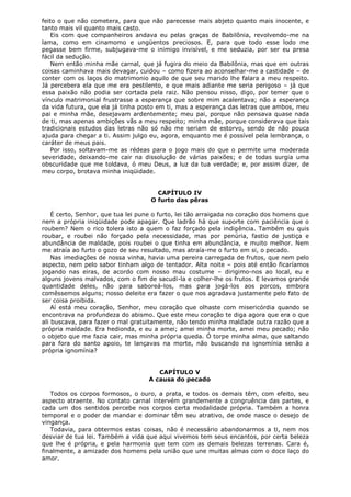 feito o que não cometera, para que não parecesse mais abjeto quanto mais inocente, e
tanto mais vil quanto mais casto.
Eis com que companheiros andava eu pelas graças de Babilônia, revolvendo-me na
lama, como em cinamomo e ungüentos preciosos. E, para que todo esse lodo me
pegasse bem firme, subjugava-me o inimigo invisível, e me seduzia, por ser eu presa
fácil da sedução.
Nem então minha mãe carnal, que já fugira do meio da Babilônia, mas que em outras
coisas caminhava mais devagar, cuidou – como fizera ao aconselhar-me a castidade – de
conter com os laços do matrimonio aquilo de que seu marido lhe falara a meu respeito.
Já percebera ela que me era pestilento, e que mais adiante me seria perigoso – já que
essa paixão não podia ser cortada pela raiz. Não pensou nisso, digo, por temer que o
vínculo matrimonial frustrasse a esperança que sobre mim acalentava; não a esperança
da vida futura, que ela já tinha posto em ti, mas a esperança das letras que ambos, meu
pai e minha mãe, desejavam ardentemente; meu pai, porque não pensava quase nada
de ti, mas apenas ambições vãs a meu respeito; minha mãe, porque considerava que tais
tradicionais estudos das letras não só não me seriam de estorvo, sendo de não pouca
ajuda para chegar a ti. Assim julgo eu, agora, enquanto me é possível pela lembrança, o
caráter de meus pais.
Por isso, soltavam-me as rédeas para o jogo mais do que o permite uma moderada
severidade, deixando-me cair na dissolução de várias paixões; e de todas surgia uma
obscuridade que me toldava, ó meu Deus, a luz da tua verdade; e, por assim dizer, de
meu corpo, brotava minha iniqüidade.
CAPÍTULO IV
O furto das pêras
É certo, Senhor, que tua lei pune o furto, lei tão arraigada no coração dos homens que
nem a própria iniqüidade pode apagar. Que ladrão há que suporte com paciência que o
roubem? Nem o rico tolera isto a quem o faz forçado pela indigência. Também eu quis
roubar, e roubei não forçado pela necessidade, mas por penúria, fastio de justiça e
abundância de maldade, pois roubei o que tinha em abundância, e muito melhor. Nem
me atraía ao furto o gozo de seu resultado, mas atraía-me o furto em si, o pecado.
Nas imediações de nossa vinha, havia uma pereira carregada de frutos, que nem pelo
aspecto, nem pelo sabor tinham algo de tentador. Alta noite – pois até então ficaríamos
jogando nas eiras, de acordo com nosso mau costume – dirigimo-nos ao local, eu e
alguns jovens malvados, com o fim de sacudi-la e colher-lhe os frutos. E levamos grande
quantidade deles, não para saboreá-los, mas para jogá-los aos porcos, embora
comêssemos alguns; nosso deleite era fazer o que nos agradava justamente pelo fato de
ser coisa proibida.
Aí está meu coração, Senhor, meu coração que olhaste com misericórdia quando se
encontrava na profundeza do abismo. Que este meu coração te diga agora que era o que
ali buscava, para fazer o mal gratuitamente, não tendo minha maldade outra razão que a
própria maldade. Era hedionda, e eu a amei; amei minha morte, amei meu pecado; não
o objeto que me fazia cair, mas minha própria queda. Ó torpe minha alma, que saltando
para fora do santo apoio, te lançavas na morte, não buscando na ignomínia senão a
própria ignomínia?
CAPÍTULO V
A causa do pecado
Todos os corpos formosos, o ouro, a prata, e todos os demais têm, com efeito, seu
aspecto atraente. No contato carnal intervém grandemente a congruência das partes, e
cada um dos sentidos percebe nos corpos certa modalidade própria. Também a honra
temporal e o poder de mandar e dominar têm seu atrativo, de onde nasce o desejo de
vingança.
Todavia, para obtermos estas coisas, não é necessário abandonarmos a ti, nem nos
desviar de tua lei. Também a vida que aqui vivemos tem seus encantos, por certa beleza
que lhe é própria, e pela harmonia que tem com as demais belezas terrenas. Cara é,
finalmente, a amizade dos homens pela união que une muitas almas com o doce laço do
amor.

 