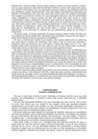 Espírito tem o dom de julgar. Porque assim fizeste a criatura humana homem e mulher,
em tua graça espiritual, onde não há distinção conforme o sexo, nem judeu nem grego,
nem escravo nem homem livre. Os espirituais, portanto, tanto os que presidem como os
que obedecem, julgam espiritualmente. Eles não julgam conhecimentos espirituais que
brilham no firmamento, pois não lhes cabe fazer juízos sobre tão sublime autoridade.
Nem julgam tua Escritura, mesmo em suas passagens obscuras: nós lhe submetemos
nossa inteligência, e temos certeza de que até aquilo que está oculto à nossa
compreensão é justo e verdadeiro. O homem, pois, embora já espiritual e renovado pelo
conhecimento, conforme a imagem de seu criador, deve ser cumpridor da lei, e não seu
juiz. Nem pode ajuizar sobre o que distingue espirituais e carnais. Somente teus olhos,
meu Senhor, os distinguem, mesmo que nenhuma obra sua os tenha revelado a nós,
para que os reconheçamos por seus frutos. Mas tu, Senhor, já os conheces e os
classificaste, e os chamaste no segredo de teu pensamento, antes de ter criado o
firmamento.
Tampouco julga, o homem espiritual, os povos inquietos deste mundo. De fato, por
que julgaria ele os que estão fora, ignorando quem alcançará a doçura da tua graça, e
quem permanecerá na eterna amargura da impiedade?
Por isso, o homem que criaste à tua imagem, não recebeu poder sobre os astros do
céu, nem sobre o mesmo céu misterioso, nem sobre o dia e a noite que chamaste á
existência antes da criação do céu, nem sobre a massa das águas, que é o mar. Mas
recebeu poder sobre os peixes do mar, sobre as aves do céu, sobre todos os animais,
sobre toda a terra, e sobre tudo o que se arrasta pela superfície do solo.
Ele julga e aprova o que acha bom, e reprova o que acha mau, quer na celebração dos
sacramentos, com que são iniciados os que na tua misericórdia tira das águas profundas,
quer no banquete em que se serve o peixe tirado das profundezas para alimento da terra
fiel; quer nas palavras e expressões sujeitas à autoridade de teu Livro que, semelhantes
aos pássaros, voam sob o firmamento: interpretações, exposições, discussões, bênçãos e
invocações que brotam sonoras da boca, para que o povo responda: Amém! É necessário
que essas palavras sejam enunciadas fisicamente, por causa do abismo do mundo e da
cegueira da carne que, impossibilitada de ver o pensamento, tem necessidade de sons
que firam os ouvidos. Assim, sem dúvida é sobre a terra que as aves se multiplicam,
embora tenham suas origens na água.
O homem espiritual julga também aprovando o que acha correto e reprovando o que é
vicioso nas obras e nos costumes dos fiéis. Julga das suas esmolas, comparáveis aos
frutos da terra; ele julga a alma viva pelas paixões domadas pela castidade, os jejuns, e
pelos pensamentos piedosos, na medida em que essas coisas se manifestam aos sentidos
do corpo. Em resumo, é juiz de tudo o que pode se corrigir.

CAPÍTULO XXIV
Crescei e multiplicai-vos
Mas que é isto? Que mistério é este? Abençoas os homens, Senhor, para que eles
cresçam, se multipliquem, e encham a terra. Não queres nisto dar-nos a entender
alguma coisa?
Por que não abençoaste também a luz, que chamaste dia, nem a terra, nem o mar?
Eu diria, meu Deus, que nos criaste à tua imagem, diria que quiseste conceder
especialmente ao homem esta benção, se não houvesses abençoado igualmente os
peixes e os cetáceos, para que cresçam, se multipliquem, encham as águas do mar, e os
pássaros para que se multipliquem sobre a terra.
Afirmaria ainda que essa benção foi reservada às espécies vivas que se reproduzem
por meio de geração, caso a encontrasse também nas árvores, nas plantas, nos animais
da terra. Mas não foi dito nem às plantas, nem às árvore , nem aos répteis: "Crescei e
multiplicai-vos" – embora todas essas criaturas se multipliquem pela procriação, como os
peixes, os pássaros e os homens, conservando assim sua espécie.
Quer dizer, então, ó minha Luz, ó Verdade? Que tais palavras carecem de senso e
foram ditas em vão? De nenhum modo, ó Pai de misericórdia. Longe de mim, longe do
servidor de teu Verbo, uma tal afirmação! Apenas não compreendo o sentido dessas
palavras, e espero que os melhores que eu, ou seja, os mais inteligentes, a entendam
melhor, segundo a sabedoria que deste, meu Deus, a cada um. Que te agrade ao menos

 