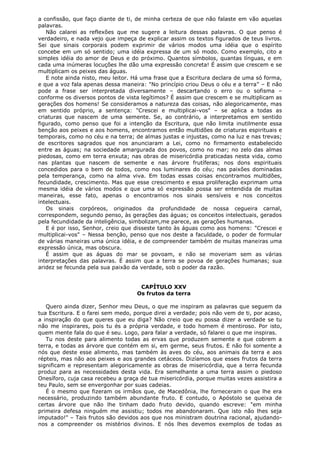 a confissão, que faço diante de ti, de minha certeza de que não falaste em vão aquelas
palavras.
Não calarei as reflexões que me sugere a leitura dessas palavras. O que penso é
verdadeiro, e nada vejo que impeça de explicar assim os textos figurados de teus livros.
Sei que sinais corporais podem exprimir de vários modos uma idéia que o espírito
concebe em um só sentido; uma idéia expressa de um só modo. Como exemplo, cito a
simples idéia do amor de Deus e do próximo. Quantos símbolos, quantas línguas, e em
cada uma inúmeras locuções lhe dão uma expressão concreta! É assim que crescem e se
multiplicam os peixes das águas.
E note ainda nisto, meu leitor. Há uma frase que a Escritura declara de uma só forma,
e que a voz fala apenas dessa maneira: "No princípio criou Deus o céu e a terra" – E não
pode a frase ser interpretada diversamente – descartando o erro ou o sofisma –
conforme os diversos pontos de vista legítimos? É assim que crescem e se multiplicam as
gerações dos homens! Se consideramos a natureza das coisas, não alegoricamente, mas
em sentido próprio, a sentença: "Crescei e multiplicai-vos" – se aplica a todas as
criaturas que nascem de uma semente. Se, ao contrário, a interpretamos em sentido
figurado, como penso que foi a intenção da Escritura, que não limita inutilmente essa
benção aos peixes e aos homens, encontramos então multidões de criaturas espirituais e
temporais, como no céu e na terra; de almas justas e injustas, como na luz e nas trevas;
de escritores sagrados que nos anunciaram a Lei, como no firmamento estabelecido
entre as águas; na sociedade amargurada dos povos, como no mar; no zelo das almas
piedosas, como em terra enxuta; nas obras de misericórdia praticadas nesta vida, como
nas plantas que nascem de semente e nas árvore frutíferas; nos dons espirituais
concedidos para o bem de todos, como nos luminares do céu; nas paixões dominadas
pela temperança, como na alma viva. Em todas essas coisas encontramos multidões,
fecundidade, crescimento. Mas que esse crescimento e essa proliferação exprimam uma
mesma idéia de vários modos e que uma só expressão possa ser entendida de muitas
maneiras, esse fato, apenas o encontramos nos sinais sensíveis e nos conceitos
intelectuais.
Os sinais corpóreos, originados da profundidade de nossa cegueira carnal,
correspondem, segundo penso, às gerações das águas; os conceitos intelectuais, gerados
pela fecundidade da inteligência, simbolizam,me parece, as gerações humanas.
E é por isso, Senhor, creio que disseste tanto às águas como aos homens: "Crescei e
multiplicai-vos" – Nessa benção, penso que nos deste a faculdade, o poder de formular
de várias maneiras uma única idéia, e de compreender também de muitas maneiras uma
expressão única, mas obscura.
É assim que as águas do mar se povoam, e não se moveriam sem as várias
interpretações das palavras. É assim que a terra se povoa de gerações humanas; sua
aridez se fecunda pela sua paixão da verdade, sob o poder da razão.
CAPÍTULO XXV
Os frutos da terra
Quero ainda dizer, Senhor meu Deus, o que me inspiram as palavras que seguem da
tua Escritura. E o farei sem medo, porque direi a verdade; pois não vem de ti, por acaso,
a inspiração do que queres que eu diga? Não creio que eu possa dizer a verdade se tu
não me inspirares, pois tu és a própria verdade, e todo homem é mentiroso. Por isto,
quem mente fala do que é seu. Logo, para falar a verdade, só falarei o que me inspiras.
Tu nos deste para alimento todas as ervas que produzem semente e que cobrem a
terra, e todas as árvore que contém em si, em germe, seus frutos. E não foi somente a
nós que deste esse alimento, mas também às aves do céu, aos animais da terra e aos
répteis, mas não aos peixes e aos grandes cetáceos. Dizíamos que esses frutos da terra
significam e representam alegoricamente as obras de misericórdia, que a terra fecunda
produz para as necessidades desta vida. Era semelhante a uma terra assim o piedoso
Onesíforo, cuja casa recebeu a graça de tua misericórdia, porque muitas vezes assistira a
teu Paulo, sem se envergonhar por suas cadeias.
É o mesmo que fizeram os irmãos que, de Macedônia, lhe forneceram o que lhe era
necessário, produzindo também abundante fruto. E contudo, o Apóstolo se queixa de
certas árvore que não lhe tinham dado fruto devido, quando escreve: "em minha
primeira defesa ninguém me assistiu; todos me abandonaram. Que isto não lhes seja
imputado!" – Tais frutos são devidos aos que nos ministram doutrina racional, ajudandonos a compreender os mistérios divinos. E nós lhes devemos exemplos de todas as

 