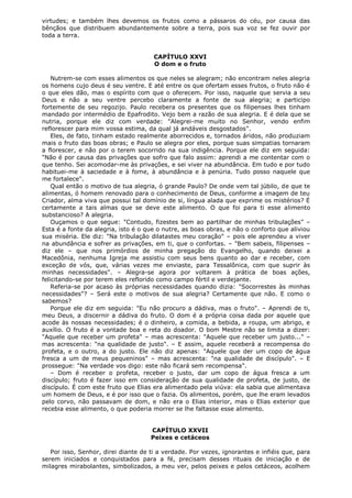 virtudes; e também lhes devemos os frutos como a pássaros do céu, por causa das
bênçãos que distribuem abundantemente sobre a terra, pois sua voz se fez ouvir por
toda a terra.
CAPÍTULO XXVI
O dom e o fruto
Nutrem-se com esses alimentos os que neles se alegram; não encontram neles alegria
os homens cujo deus é seu ventre. E até entre os que ofertam esses frutos, o fruto não é
o que eles dão, mas o espírito com que o oferecem. Por isso, naquele que servia a seu
Deus e não a seu ventre percebo claramente a fonte de sua alegria; e participo
fortemente de seu regozijo. Paulo recebera os presentes que os filipenses lhes tinham
mandado por intermédio de Epafrodito. Vejo bem a razão de sua alegria. E é dela que se
nutria, porque ele diz com verdade: "Alegrei-me muito no Senhor, vendo enfim
reflorescer para mim vossa estima, da qual já andáveis desgostados".
Eles, de fato, tinham estado realmente aborrecidos e, tornados áridos, não produziam
mais o fruto das boas obras; e Paulo se alegra por eles, porque suas simpatias tornaram
a florescer, e não por o terem socorrido na sua indigência. Porque ele diz em seguida:
"Não é por causa das privações que sofro que falo assim: aprendi a me contentar com o
que tenho. Sei acomodar-me às privações, e sei viver na abundância. Em tudo e por tudo
habituei-me à saciedade e à fome, à abundância e à penúria. Tudo posso naquele que
me fortalece".
Qual então o motivo de tua alegria, ó grande Paulo? De onde vem tal júbilo, de que te
alimentas, ó homem renovado para o conhecimento de Deus, conforme a imagem de teu
Criador, alma viva que possui tal domínio de si, língua alada que exprime os mistérios? É
certamente a tais almas que se deve este alimento. O que foi para ti esse alimento
substancioso? A alegria.
Ouçamos o que segue: "Contudo, fizestes bem ao partilhar de minhas tribulações" –
Esta é a fonte da alegria, isto é o que o nutre, as boas obras, e não o conforto que aliviou
sua miséria. Ele diz: "Na tribulação dilatastes meu coração" – pois ele aprendeu a viver
na abundância e sofrer as privações, em ti, que o confortas. – "Bem sabeis, filipenses –
diz ele – que nos primórdios de minha pregação do Evangelho, quando deixei a
Macedônia, nenhuma Igreja me assistiu com seus bens quanto ao dar e receber, com
exceção de vós, que, várias vezes me enviaste, para Tessalônica, com que suprir às
minhas necessidades". – Alegra-se agora por voltarem à prática de boas ações,
felicitando-se por terem eles reflorido como campo fértil e verdejante.
Referia-se por acaso às próprias necessidades quando dizia: "Socorrestes às minhas
necessidades"? – Será este o motivos de sua alegria? Certamente que não. E como o
sabemos?
Porque ele diz em seguida: "Eu não procuro a dádiva, mas o fruto". – Aprendi de ti,
meu Deus, a discernir a dádiva do fruto. O dom é a própria coisa dada por aquele que
acode às nossas necessidades; é o dinheiro, a comida, a bebida, a roupa, um abrigo, e
auxílio. O fruto é a vontade boa e reta do doador. O bom Mestre não se limita a dizer:
"Aquele que receber um profeta" – mas acrescenta: "Aquele que receber um justo..." –
mas acrescenta: "na qualidade de justo". – E assim, aquele receberá a recompensa do
profeta, e o outro, a do justo. Ele não diz apenas: "Aquele que der um copo de água
fresca a um de meus pequeninos" – mas acrescenta: "na qualidade de discípulo". – E
prossegue: "Na verdade vos digo: este não ficará sem recompensa".
– Dom é receber o profeta, receber o justo, dar um copo de água fresca a um
discípulo; fruto é fazer isso em consideração de sua qualidade de profeta, de justo, de
discípulo. É com este fruto que Elias era alimentado pela viúva: ela sabia que alimentava
um homem de Deus, e é por isso que o fazia. Os alimentos, porém, que lhe eram levados
pelo corvo, não passavam de dom, e não era o Elias interior, mas o Elias exterior que
recebia esse alimento, o que poderia morrer se lhe faltasse esse alimento.
CAPÍTULO XXVII
Peixes e cetáceos
Por isso, Senhor, direi diante de ti a verdade. Por vezes, ignorantes e infiéis que, para
serem iniciados e conquistados para a fé, precisam desses rituais de iniciação e de
milagres mirabolantes, simbolizados, a meu ver, pelos peixes e pelos cetáceos, acolhem

 